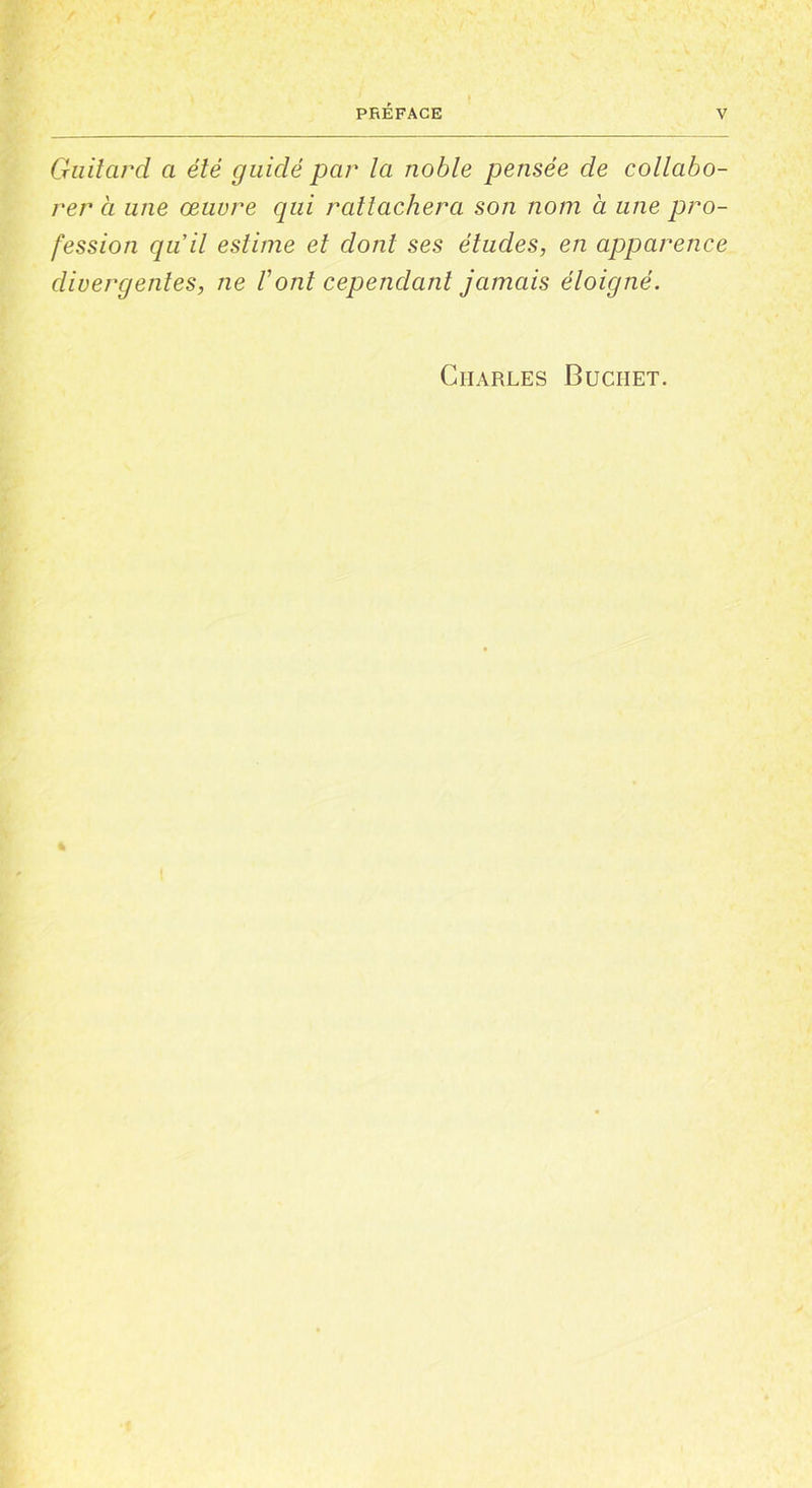 Guitdrd a été guidé par la noble pensée de collabo- rer à une œuvre qui rattachera son nom à une pro- fession qu’il estime et dont ses études, en apparence divergentes, ne Vont cependant jamais éloigné. Charles Buciiet.