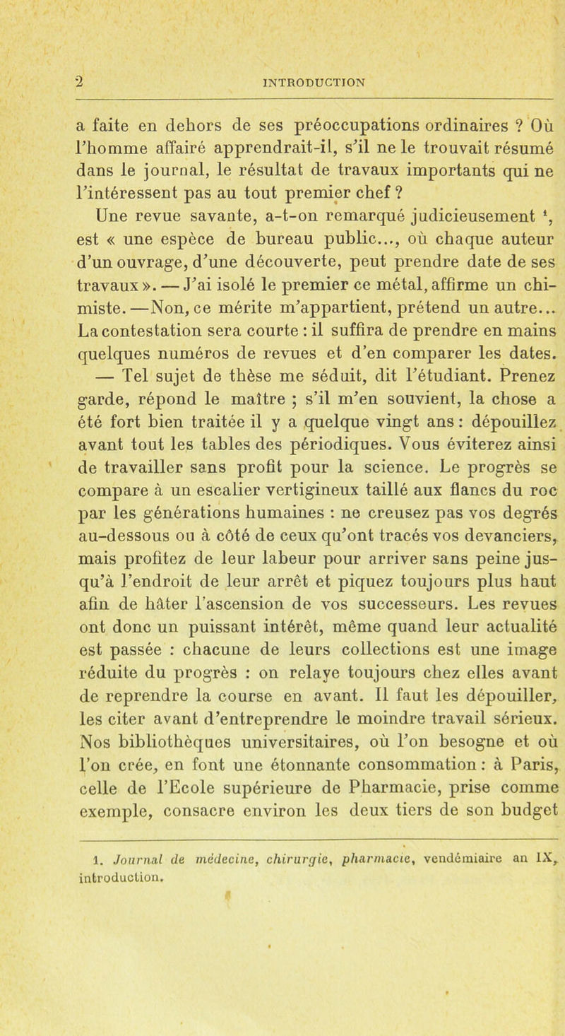 a faite en dehors de ses préoccupations ordinaires ? Où l’homme affairé apprendrait-il, s'il ne le trouvait résumé dans le journal, le résultat de travaux importants qui ne l’intéressent pas au tout premier chef ? Une revue savante, a-t-on remarqué judicieusement est « une espèce de bureau public..., où chaque auteur d’un ouvrage, d’une découverte, peut prendre date de ses travaux». — J’ai isolé le premier ce métal,affirme un chi- miste.—Non, ce mérite m’appartient, prétend un autre... La contestation sera courte : il suffira de prendre en mains quelques numéros de revues et d’en comparer les dates. — Tel sujet de thèse me séduit, dit l’étudiant. Prenez garde, répond le maître ; s’il m’en souvient, la chose a été fort bien traitée il y a quelque vingt ans : dépouillez avant tout les tables des périodiques. Vous éviterez ainsi de travailler sans profit pour la science. Le progrès se compare à un escalier vertigineux taillé aux flancs du roc par les générations humaines : ne creusez pas vos degrés au-dessous ou à côté de ceux qu’ont tracés vos devanciers, mais profitez de leur labeur pour arriver sans peine jus- qu’à l’endroit de leur arrêt et piquez toujours plus haut afin de hâter l’ascension de vos successeurs. Les revues ont donc un puissant intérêt, même quand leur actualité est passée : chacune de leurs collections est une image réduite du progrès : on relaye toujours chez elles avant de reprendre la course en avant. Il faut les dépouiller, les citer avant d’entreprendre le moindre travail sérieux. Nos bibliothèques universitaires, où l’on besogne et où l’on crée, en font une étonnante consommation : à Paris, celle de l’Ecole supérieure de Pharmacie, prise comme exemple, consacre environ les deux tiers de son budget 1. Journal de médecine, chirurgie, pharmacie, vendémiaire an IX, introduction.