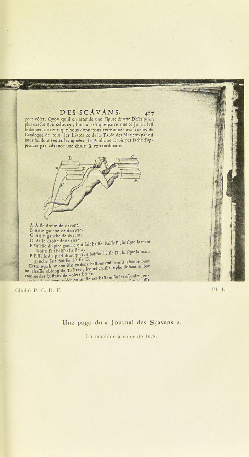 D ES SCAVANS. 4i? pour voler. Quoy qu'il en attende une Figure <5e sne Defcripcion plus exacte que cellc-cy , l'on a crû que parce que ce Journal cd le dcrmet de ceux que nous donnerons cette année avant eeltiy du Catalogue de tous les Livres & delà Table des Matières par où nous finitions toutes les années ; le Public ne feroit pas fâche d'ap- ptendte pat adrance une chofe fi extraordinaire. A Aide droite de devant. B Aille gauche de derrière. C Aille gauche de devant. D Aide droite de derrière. ..» lorfm,e la main E Fidelle du pied gauche qui fait baider 1 aille u , J droite fuit baifler laide A. lorrquela main F F,d'elle du pied droit qui fa^tba.der 1 aille U , 1 gauche fait baifl’er 1 aide ■ j chaque bout Cette mathine confifteen deux •’ £ , de haut en bas on chaffis'oblong de Tafctas lequel ch.flislep tomme des baftans de volets bnlex. , , pllr Je-S eluaules, en- ~.— a voler on aitifle ces bâtions lf ^ rhjfnj Cliché P. C. D. F. PI. 1. Une page du « Journal des Sçavans ». La machine à voler de 1078.