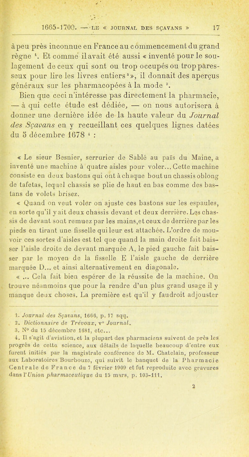 àpeu près inconnue en France au commencement du grand règne l 2. Et comme il avait été aussi « inventé pour le sou- lagement de ceux qui sont ou trop occupés ou trop pares- seux pour lire les livres entiers3», il donnait des aperçus généraux sur les pharmacopées à la mode 3. Bien que ceci n’intéresse pas directement la pharmacie, — à qui cette étude est dédiée, — on nous autorisera à donner une dernière idée de la haute valeur du Journal clés Sçavans en y recueillant ces quelques lignes datées du o décembre 1678 4 : « Le sieur Besnier, serrurier de Sablé au païs du Maine, a inventé une machine à quatre aisles pour voler... Cette machine consiste en deux bastons qui ont à chaque bout un châssis oblong de tafetas, lequel châssis se plie de haut en bas comme des bas- tans de volets brisez. « Quand on veut voler on ajuste ces bastons sur les espaules, en sorte qu’il y ait deux châssis devant et deux derrière. Les châs- sis de devant sont remuez par les mains,et ceux de derrière par les pieds en tirant une fisselle qui leur est attachée. L’ordre de mou- voir ces sortes d’aisles est tel que quand la main droite fait bais- ser l’aisle droite de devant marquée A, le pied gauche fait bais- ser par le moyen de la fisselle E l’aisle gauche de derrière marquée ü... et ainsi alternativement en diagonale. « ... Cela fait bien espérer de la réussite de la machine. On trouve néanmoins que pour la rendre d’un plus grand usage il y manque deux choses. La première est qu’il y faudroit adjouster 1. Journal des Sçavans, 1666, p. 17 sqq. 2. Dictionnaire de Trévoux, v° Journal. 3. N° du 15 décembre 1681, etc... 4. Il s'agit d’aviation, et la plupart des pharmaciens suivent de près les progrès de cette science, aux détails de laquelle beaucoup d’entre eux furent initiés par la magistrale conférence de M. Châtelain, professeur aux Laboratoires Bourbouze, qui suivit le banquet de la Pharmacie Centrale de France du 7 février 1909 et fut reproduite avec gravures dans l'Union pharmaceutique du 15 mars, p. 103-111. 2