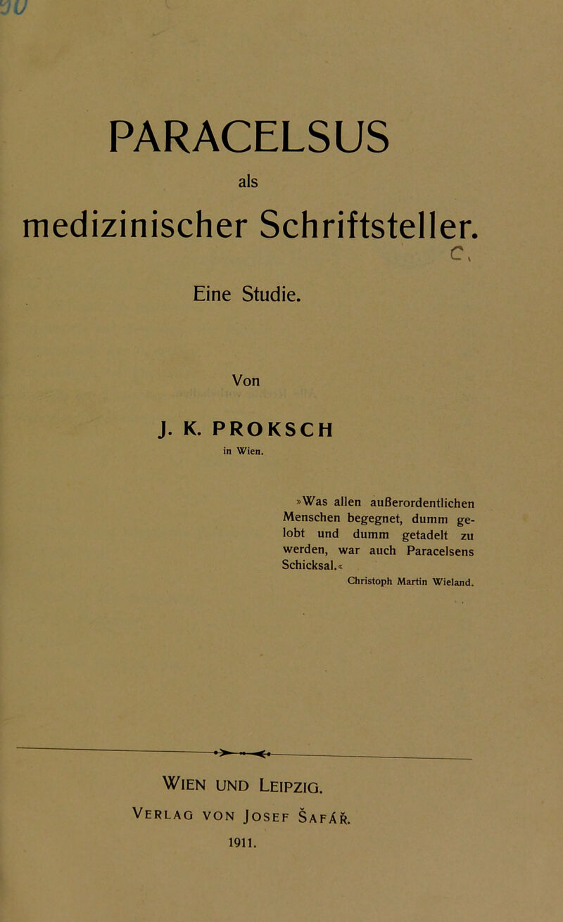 PARACELSUS als medizinischer Schriftsteller. c, Eine Studie. Von J. K. PROKSCH in Wien. »Was allen außerordentlichen Menschen begegnet, dumm ge- lobt und dumm getadelt zu werden, war auch Paracelsens Schicksal.« Christoph Martin Wieland. Wien und Leipzig. Verlag von Josef Safär. 1911.