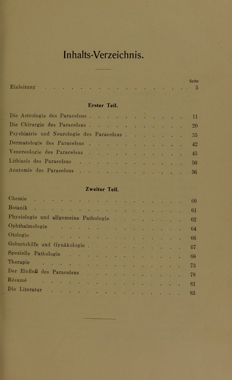 Inhalts-Verzeichnis Einleitung Seite 5 Erster Teil. Die Astrologie des Paracelsus 11 Die Chirurgie des Paracelsus 20 Psychiatrie und Neurologie des Paracelsus 35 Dermatologie des Paracelsus 42 Venereologie des Paracelsus 45 Lithiasis des Paracelsus 50 Anatomie des Paracelsus 5ß Zweiter Teil. Chemie Botanik Physiologie und allgemeine Pathologie Ophthalmologie Otologie Geburtshilfe und Gynäkologie .... Spezielle Pathologie Therapie .... Der Einfluß des Paracelsus .... Kdsume Die Literatur 60 61 62 64 66 67 68 78 78 81 83