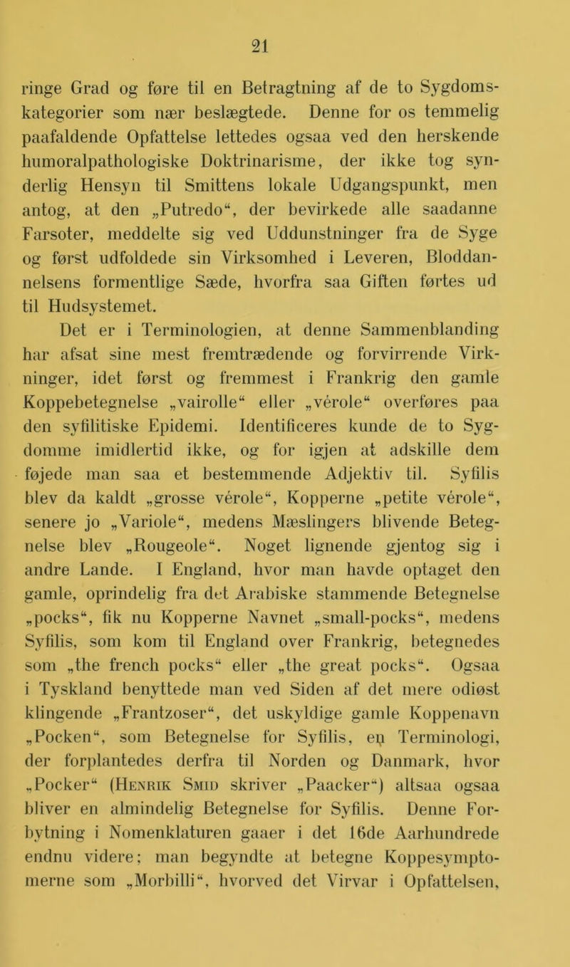 ringe Grad og fore til en Betragtning af de to Sygdoms- kategorier som nser beslaegtede. Denne for os temmelig paafaldende Opfattelse lettedes ogsaa ved den herskende humoralpathologiske Doktrinarisme, der ikke tog syn- derlig Hensyn til Smittens lokale Udgangspunkt, men antog, at den ;,Putredo“, der bevirkede alle saadanne Farsoter, meddelte sig ved Uddunstninger fra de Syge og forst udfoldede sin Virksomhed i Leveren, Bloddan- nelsens formentlige Saede, hvorfra saa Giften fortes ud til Hudsystemet. Det er i Terminologien, at denne Sammenblanding har afsat sine mest fremtraedende og forvirrende Virk- ninger, idet forst og fremmest i Frankrig den gamle Koppebetegnelse „vairolle eller „vérole“ overfores paa den syfilitiske Epidemi. Identificeres kunde de to Syg- domme imidlertid ikke, og for igjen at adskille dem fojede man saa et bestemmende Adjektiv til. Syfilis blev da kaldt „grosse vérole“, Kopperne „petite vérole“, senere jo „Variole, medens Maeslingers blivende Beteg- nelse blev „Bougeole“. Noget lignende gjentog sig i andre Lande. I England, hvor man havde optaget den gamle, oprindelig fra det Arabiske stammende Betegnelse „pockstt, fik nu Kopperne Navnet „small-pocks, medens Syfilis, som kom til England over Frankrig, betegnedes som „the french poeks“ eller „the great pocks“. Ogsaa i Tyskland benyttede man ved Siden af det mere odiost klingende „Frantzoser, det uskyldige gamle Koppenavn „Pocken“, som Betegnelse for Syfilis, ep Terminologi, der forplantedes derfra til Norden og Danmark, hvor „Pocker“ (Henrik Smid skriver „Paacker“) altsaa ogsaa bliver en almindelig Betegnelse for Syfilis. Denne For- bytning i Nomenklaturen gaaer i det 16de Aarhundrede endnu videre; man begyndte at betegne Koppesympto- merne som „Morbilli, hvorved det Virvar i Opfattelsen.