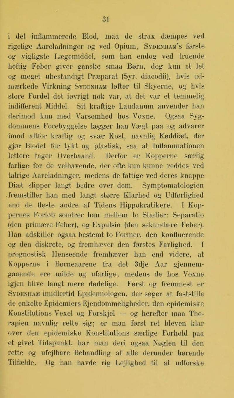 i det inflammerede Blod, maa de strax daempes ved rigelige Aareladninger og ved Opium, Sydenham’s forste og vigtigste Laegemiddel, som han endog ved truende heftig Feber giver ganske smaa Born, dog kun et let og meget ubestandigt Praeparat (Syr. diacodii), livis ud- maerkede Virkning Sydenham lofter til Skyerne, og livis store Fordel det iovrigt nok var, at det var et temmelig indifferent Middel. Sit kraftige Laudanum anvender han derimod kun med Varsomhed hos Voxne. Ogsaa Syg- dommens Forebyggelse laegger han Vaegt paa og advarer imod altfor kraftig og svaer Kost, navnlig Koddiaet, der gjor Blodet for tykt og plastisk, saa at Inflammationen lettere tager Üverhaand. Derfor er Kopperne saerlig farlige for de velhavende, der ofte kun kunne reddes ved talrige Aareladninger, medens de fattige ved deres knappe Diaet slipper langt bedre over dein. Symptomatologien fremstiller han med langt storre Klarhed og Udforlighed end de fleste andre af Tidens Hippokratikere. 1 Kop- pelmes Forloh sondrer han mellem to Stadier: Separatio (den primaere Feber), og Expulsio (den sekiindaere Feber). Han adskiller ogsaa bestemt to Former, den konfluerende og den diskrete, og fremhaever den forstes Farlighed. 1 prognostisk Henseende fremhaever han end videre, at Kopperne i Borneaarene tra det 3dje Aar gjennem- gaaende ere milde og ufarlige, medens de hos Voxne igjen blive langt mere dodelige. Forst og fremmest er Sydenham imidlertid Epidemiologen, der soger at faststille de enkelte Epidemiers Ejendommeligheder, den epidemiske Konstitutions Vexel og Forskjel — og herefter maa The- rapien navnlig rette sig; er man forst ret bleven klar over den epidemiske Konstitutions saerlige Forhold paa et givet Tidspunkt, har man deri ogsaa Noglen til den rette og ufejlbare Behandling af alle derunder horende Tilfaelde. Og han liavde rig Lejlighed til at udforske