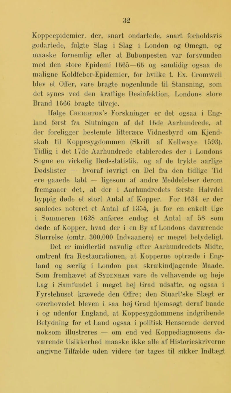 Koppeepidemier, der, snart ondartede, snart forholdsvis godartede, fulgte Slag i Slag i London og Omegn, og maaske fbrnemlig efter at Bubonpesten var forsvunden med den store Epidemi 1005—00 og samtidig ogsaa de maligne Koldfeber-Epidemier, for hvilke t. Ex. Cromwell blev et Offer, vare bragte nogenlunde til Stansning, som det synes ved den kraftige Desinfektion, Londons store Brand 1000 bragte tilveje. Ifolge Creighton’s Eorskninger er det ogsaa i Eng- land forst fra Slutningen af det 10de Aarhundrede, at der foreligger bestemte litteraere Vidnesbyrd om Kjend- skab til Koppesygdommen (Skrift af Kellwaye 1593). Tidlig i det 17de Aarhundrede etableredes der i Londons Sogne en virkelig Dodsstatistik, og af de trykte aarlige Dodslister — hvoraf iovrigt en Del fra den tidlige Tid ere gaaede tabt — ligesom af andre Meddelelsei* derom fremgaaer det, at der i Aarliimdredets forste Halvdel hyppig dode et stort Antal af Kopper. For 1034 er der saaledes noteret et Antal af 1354, ja for en enkelt Uge i Sommeren 1028 anfores endog et Antal af 58 som dode af Kopper, hvad der i en By af Londons davserende Storrelse (omtr. 300,000 Indvaanere) er meget betydeligt. Det er imidlertid navnlig efter Aarliimdredets Midte, omtrent fra Restaurationen, at Kopperne optraede i Eng- land og saerlig i London paa skraekindjagende Maade. Som fremhaevet af Sydenham vare de velhavende og hoje Lag i Samfundet i meget hoj Grad udsatte, og ogsaa i Fyrstehuset kraevede den ülfre; den Stuart’ske Slaegt er overhovedet bleven i saa hoj Grad bjemsogt deraf baade i og udenfor England, at Koppesygdommens indgribende Betydning for et Land ogsaa i politisk Henseende derved noksom illustreres — om end ved Koppediagnosens da- vaerende Usikkerhed maaske ikke alle af Historieskriverne angivne Tilfaelde uden videre tor tages til sikker Indtaegt