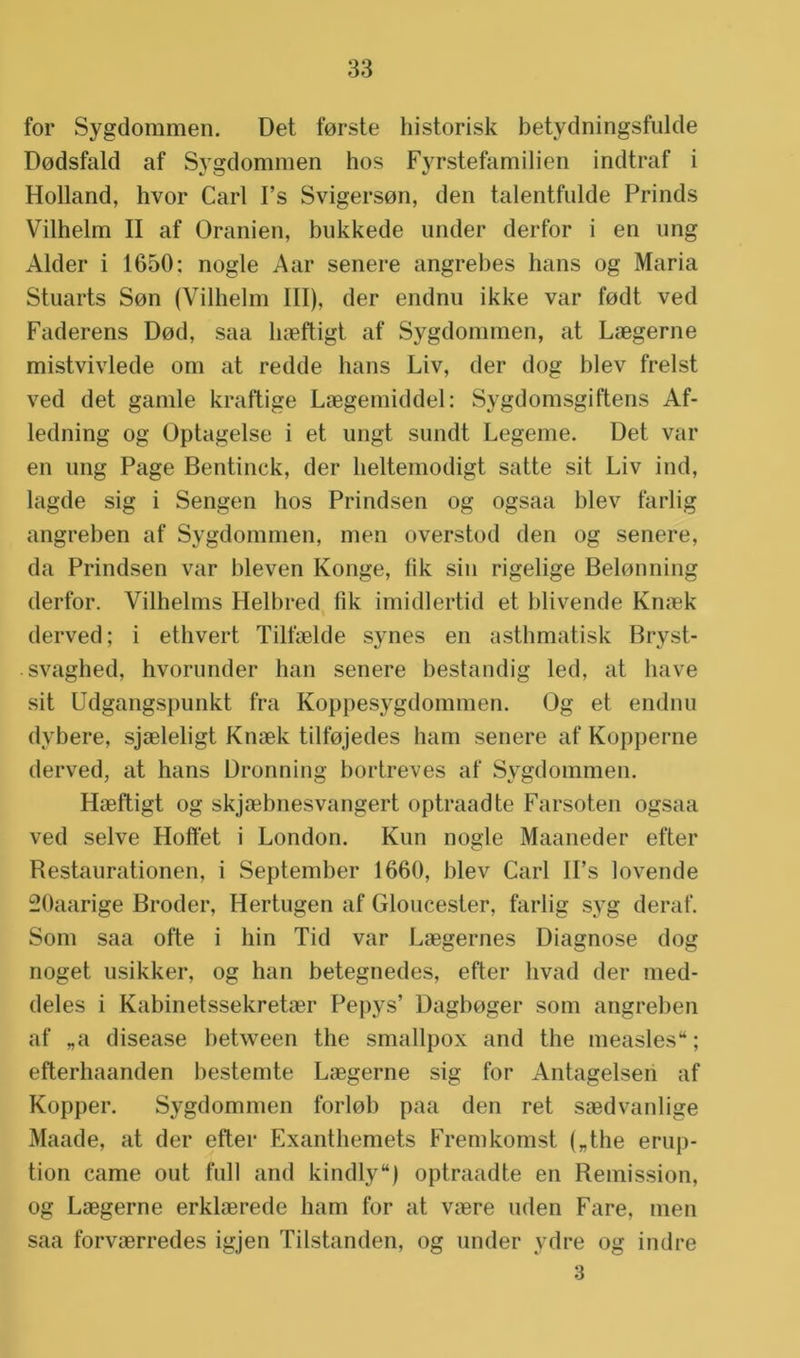for Sygdommen. Det forste historisk betydningsfulde Dodsfald af Sygdommen hos Fyrstefamilien indtraf i Holland, hvor Carl I’s Svigerson, den talentfulde Prinds Vilhelm II af Oranien, bukkede under derfor i en ung Alder i 1650: nogle Aar senere angrebes hans og Maria Stuarts Son (Vilhelm III), der endnu ikke var fodt ved Faderens Dod, saa haeftigt af Sygdommen, at Laegerne mistvivlede om at redde hans Liv, der dog blev frelst ved det gamle kraftige Laegemiddel: Sygdomsgiftens Af- ledning og üptagelse i et ungt sundt Legeme. Det var en ung Page Bentinck, der heltemodigt satte sit Liv ind, lagde sig i Sengen hos Prindsen og ogsaa blev farlig angreben af Sygdommen, men overstod den og senere, da Prindsen var bleven Konge, tik sin rigelige Belonning derfor. Vilhelms Helbred fik imidlertid et blivende Krnek derved; i ethvert Tilfaelde synes en asthmatisk Bryst- svaghed, hvorunder han senere bestandig led, at have sit Udgangspunkt fra Koppesygdommen. Og et endnu dybere, sjaeleligt Knaek tilfojedes ham senere af Kopperne derved, at hans üronning bortreves af Sygdommen. Haeftigt og skjaebnesvangert optraadte Farsoten ogsaa ved selve Hofifet i London. Kun nogle Maaneder efter Restaurationen, i September 1660, blev Carl U’s lovende SOaarige Broder, Hertugen af Gloucester, farlig syg deraf. Som saa ofte i hin Tid var Laegernes Diagnose dog noget usikker, og han betegnedes, efter livad der med- deles i Kabinetssekretrer Pepys’ Dagboger som angreben af „a disease between the smallpox and the measles“; efterhaanden bestemte Laegerne sig for Antagelsen af Kopper. Sygdommen forlob paa den ret saedvanlige Maade, at der efter Exanthemets Fremkomst („the erup- tion came out full and kindly) optraadte en Remission, og Laegerne erklaerede ham for at vaere uden Fare, men saa forvaerredes igjen Tilstanden, og under ydre og indre 3