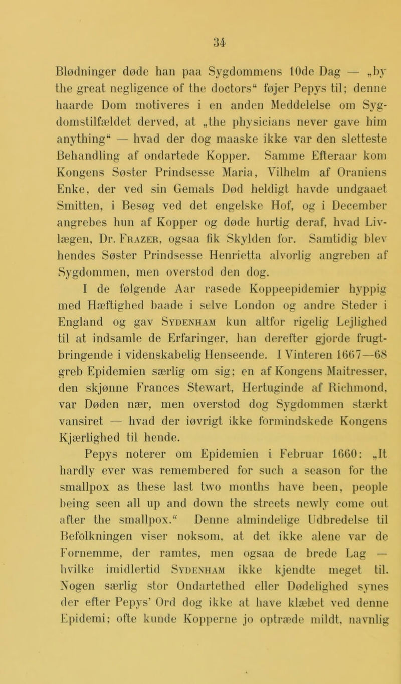 Blodninger dode han paa Sygdommens 10de Dag — „by the great negligence of the doctors14 fojer Pepys til; denne haarde Dom motiveres i en anden Meddelelse om Syg- domstilfaddet derved, at „the physicians never gave him anything — hvad der dog maaske ikke var den sletteste Behandling af ondartede Kopper. Samme Efteraar kom Kongens Soster Prindsesse Maria, Vilhelm af Oraniens Enke, der ved sin Gemals Dod heldigt havde undgaaet Smitten, i Besog ved det engelske Hof, og i December angrebes hun af Kopper og dode hurtig deraf, hvad Liv- hegen, Dr. Frazer, ogsaa lik Skylden for. Samtidig blev hendes Soster Prindsesse Henrietta alvorlig angreben af Sygdommen, men overstod den dog. I de folgende Aar rasede Koppeepidemier hyppig med Haeftighed baade i selve London og andre Steder i England og gav Sydenham kun altfor rigelig Lejlighed til at indsamle de Erfaringer, han derefter gjorde frugt- bringende i videnskabelig Henseende. I Vinteren 1(507—08 greb Epidemien saerlig om sig; en af Kongens Maitresser, den skjonne Frances Stewart, Hertuginde af Richmond, var Doden nser, men overstod dog Sygdommen staerkt vansiret — hvad der iovrigt ikke formindskede Kongens Kjaerlighed til hende. Pepys noterer om Epidemien i Februar 1000: „It hardly ever was remembered for such a season for the smallpox as these last two months have been, people being seen all up and down the streets newly coine out after the smallpox. Denne almindelige Udbredelse til Befolkningen viser noksom, at det ikke alene var de Fornemme, der ramtes, men ogsaa de brede Lag — hvilke imidlertid Sydenham ikke kjendte meget til. Nogen saerlig stor Ondartethed eller Dodelighed synes der efter Pepys’ Ord dog ikke at have klsebet ved denne Epidemi; ofte kunde Kopperne jo optrsede mildt, navnlig