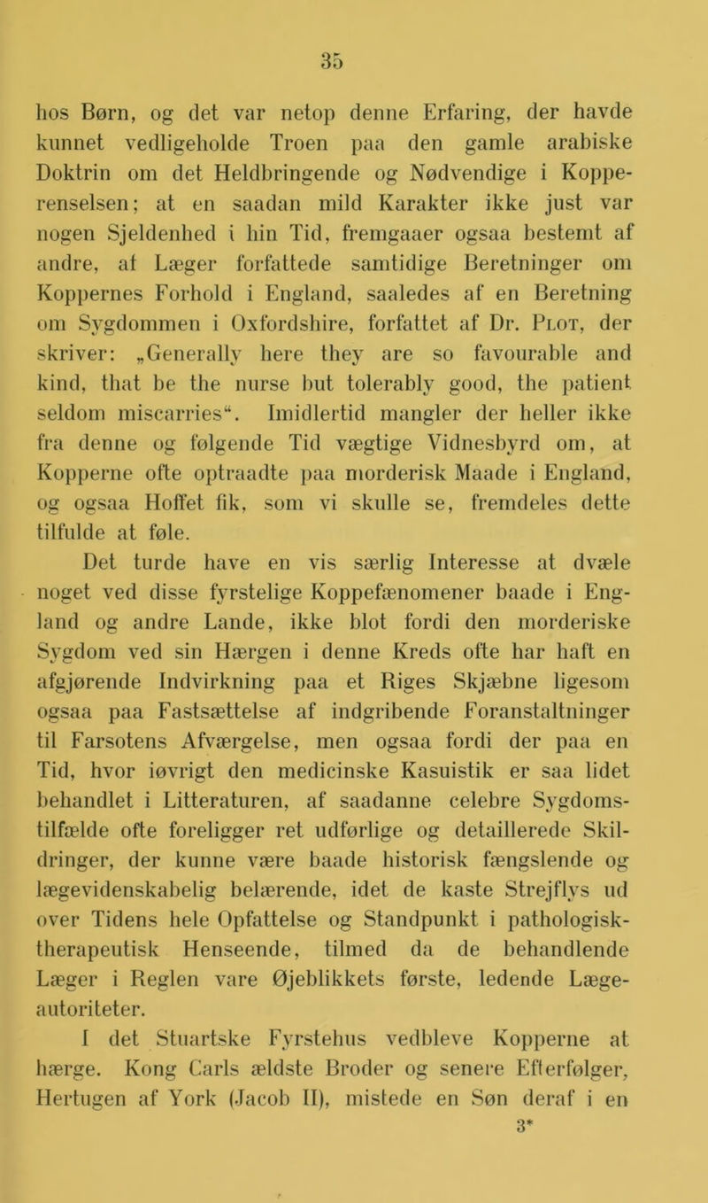 lios Bern, og det var netop denne Erfaring, der havde kunnet vedligeholde Troen paa den gamle arabiske Doktrin om det Heldbringende og Nodvendige i Koppe- renselsen; at en saadan mild Karakter ikke just var nogen Sjeldenhed i hin Tid, fremgaaer ogsaa bestemt af andre, af Laeger forfattede samtidige Beretninger om Koppernes Forhold i England, saaledes af en Beretning om Sygdommen i Oxfordshire, forfattet af Dr. Plot, der skriver: „Generally here they are so favourable and kind, that be the nurse hut tolerably good, the patiënt seldom miscarries. Imidlertid mangler der heller ikke fra denne og folgende Tid vaegtige Vidnesbyrd om, at Kopperne ofte optraadte paa morderisk Maade i England, og ogsaa Holfet fik, som vi skulle se, fremdeles dette tilfulde at fole. Det turde have en vis s«erlig Interesse at dvaele noget ved disse fyrstelige Koppefaenomener baade i Eng- land og andre Lande, ikke blot fordi den morderiske Sygdom ved sin Haergen i denne Kreds ofte har haft en afgjorende Indvirkning paa et Riges Skjaebne ligesom ogsaa paa Fastsaettelse af indgribende Foranstaltninger til Farsotens Afvaergelse, men ogsaa fordi der paa en Tid, hvor iovrigt den medicinske Kasuistik er saa lidet behandlet i Litteraturen, af saadanne celebre Sygdoms- tilfoelde ofte foreligger ret udforlige og detaillerede Skil- dringer, der kunne vaere baade historisk faengslende og laegevidenskabelig beherende, idet de kaste Strejflys ud over Tidens hele Opfattelse og Standpunkt i pathologisk- therapeutisk Henseende, tilmed da de behandlende Laeger i Reglen vare Ojeblikkets forste, ledende Laege- autoriteter. I det Stuartske Fyrstehus vedbleve Kopperne at haerge. Kong Carls aeldste Broder og senere Efferfolger, Hertugen af York (Jacob II), mistede en Son deraf i en 3*