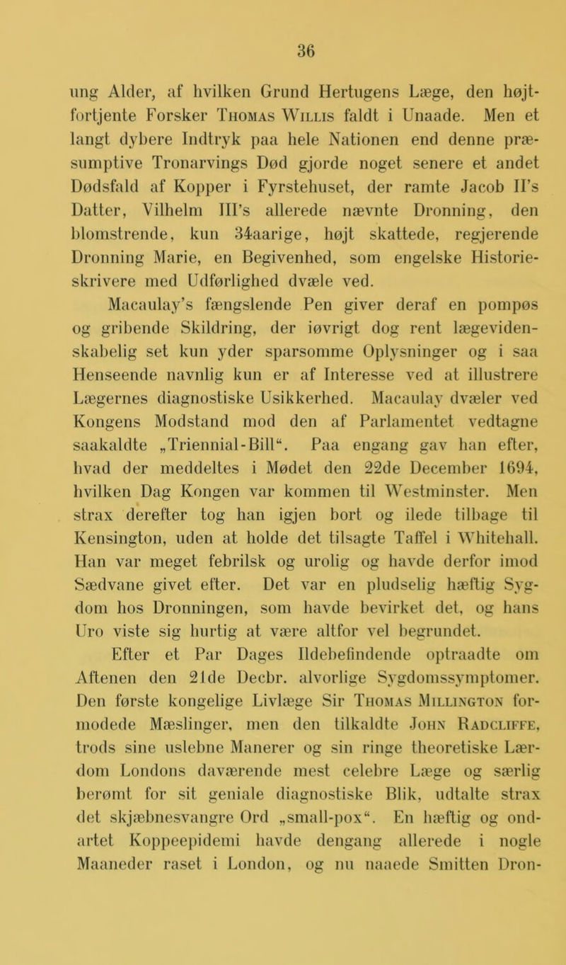 ung Alder, af hvilken Grund Hertugens Laege, den hojt- fortjente Forsker Thomas Willis faldt i Unaade. Men et langt dybere Indtryk paa hele Nationen end denne prae- sumptive Tronarvings Dod gjorde noget senere et andet Dodsfald af Kopper i Fyrstehuset, der ramte Jacob U’s Datter, Vilhelm III’s allerede naevnte Dronning, den blomstrende, kun 34aarige, hojt skattede, regjerende Dronning Marie, en Begivenhed, som engelske Historie- skrivere med Udforlighed dvaele ved. Macaulay’s faengslende Pen giver deraf en pompos og gribende Skildring, der iovrigt dog rent laegeviden- skabelig set kun yder sparsomme Oplysninger og i saa Henseende navnlig kun er af Interesse ved at illustrere Laegernes diagnostiske Usikkerhed. Macaulay dvaeler ved Kongens Modstand mod den af Parlamentet vedtagne saakaldte „Triennial-Bill“. Paa engang gav han efter, hvad der meddeltes i Modet den 22de December 1694, hvilken Dag Kongen var kommen til Westminster. Men strax derefter tog han igjen bort og ilede tilbage til Kensington, uden at holde det tilsagte Talïel i Whiteball. Han var meget febrilsk og urolig og havde derfor imod Saedvane givet efter. Det var en pludselig hseftig Syg- dom hos Dronningen, som havde bevirket det, og hans Uro viste sig hurtig at vasre altfor vel begrundet. Efter et Par Dages Ildebefindende optraadte om Aftenen den 21de Decbr. alvorlige Sygdomssymptomer. Den forste kongelige Livliege Sir Thomas Millington for- modede Maeslinger, men den tilkaldte John Radcliffe, trods sine uslebne Manerer og sin ringe theoretiske Laer- dom Londons davaerende mest celebre Laege og saerlig beromt for sit geniale diagnostiske Blik, udtalte strax det skjaebnesvangre Ord „small-pox“. En baeftig og ond- artet Koppeepidemi havde dengang allerede i nogle Maaneder raset i London, og nu naaede Smitten Dron-