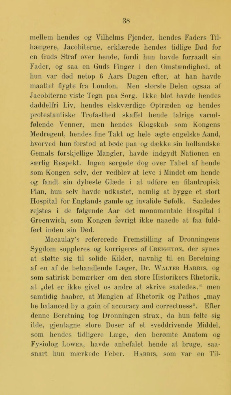 mellem hendes og Vilhelms Fjender, hendes Faders Til- haengere, Jacobiterne, erklaerede hendes tidlige Dod for en Guds Straf over bende, fordi hun havde forraadt sin Fader, og saa en Guds Finger i den Omstaendighed, at hun var dod netop 6 Aars Dagen etter, at han havde maattet flygte fra London. Men storste Delen ogsaa af Jacobiterne viste Tegn paa Sorg. Ikke blot liavde hendes daddelfri Liv, bendes elskvaerdige Optraeden og hendes protestantiske Trofasthed skafïet bende talrige varmt- folende Venner, men liendes Klogskab som Kongens Medregent, hendes fine Takt og hele aegte engelske Aand, hvorved hun forstod at bode paa og daekke sin hollandske Gemals forskjellige Mangler, havde indgydt Nationen en saerlig Respekt. Ingen sorgede dog over Tabet af hende som Rongen selv, der vedblev at leve i Mindet om hende og tandt sin dybeste Glaede i at udfore en filantropisk Plan, hun selv havde udkastet, nemlig at bygge et stort Hospital for Englands gamle og invalide Sofolk. Saaledes rejstes i de folgende Aar det monumentale Hospital i Greenwich, som Rongen iovrigt ikke naaede at faa fuld- fort inden sin Dod. Macaulay’s refererede Fremstilling af Dronningens Sygdom suppleres og korrigeres af Creighton, der synes at stotte sig til solide Kilder, navnlig til en Beretning af en af de behandlende Langer, Dr. Walter Harris, og som satirisk bemaerker om den store Historikers Rhetorik, at „det er ikke givet os andre at skrive saaledes,“ men samtidig haaber, at Manglen af Rhetorik og Pathos „may be balanced by a gain of accuracy and correctness“. Efter denne Beretning tog Dronningen strax, da hun folte sig ilde, gjentagne store Doser af et sveddrivende Middel, som hendes tidligere La3ge, den beromte Anatom og Fysiolog Lower, havde anbefalet hende at bruge, saa- snart hun maerkede Feber. Harris, som var en Til-