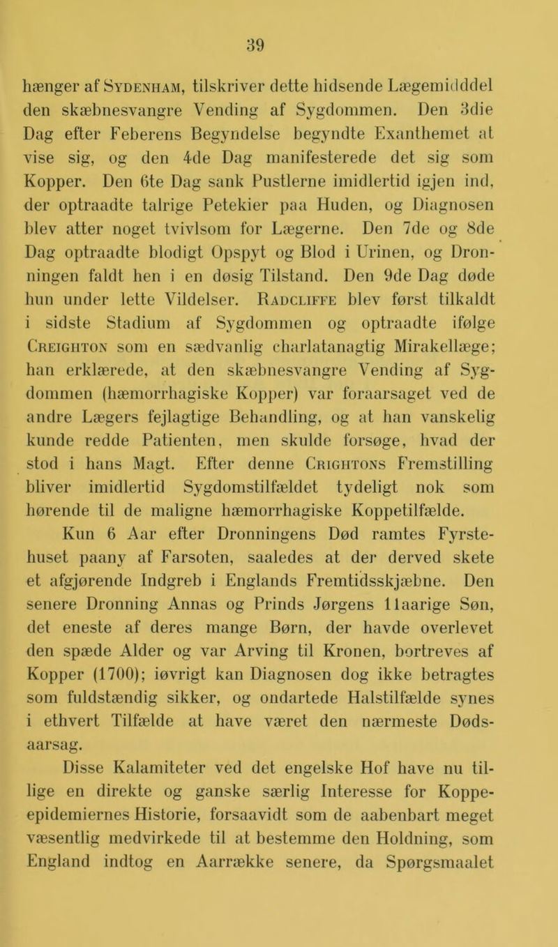 hasnger afSydenham, tilskriver (lette hidsende Lsegemidddel den skaebnesvangre Vending af Sygdommen. Den 3die Dag efter Feberens Begyndelse begyndte Exanthernet at vise sig, og den 4de Dag manifesterede det sig som Kopper. Den 6te Dag sank Pustlerne imidlertid igjen ind, der optraadte talrige Petekier paa Huden, og Diagnosen blev atter noget tvivlsom for Laegerne. Den 7de og 8de Dag optraadte blodigt Üpspyt og Blod i Urinen, og Dron- ningen faldt hen i en dosig Tilstand. Den 9de Dag dode hun under lette Vildelser. Radcliffe blev forst tilkaldt i sidste Stadium af Sygdommen og optraadte ifolge Greighton som en saedvanlig charlatanagtig Mirakellaege; han erklaerede, at den skaebnesvangre Vending af Syg- dommen (haemorrhagiske Kopper) var foraarsaget ved de andre Laegers fejlagtige Behandling, og at han vanskelig kunde redde Patiënten, men skulde forsoge, hvad der stoel i hans Magt. Efter denne Crightons Fremstilling bliver imidlertid Sygdomstilfaeldet tydeligt nok som horende til de maligne haemorrhagiske Koppetilfaelde. Kun 6 Aar efter Dronningens Dod ramtes Fyrste- huset paany af Farsoten, saaledes at der derved skete et afgjorende Indgreb i Englands Fremtidsskjaebne. Den senere Dronning Annas og Prinds Jorgens llaarige Sou, det eneste af deres mange Born, der havde overlevet den spaede Alder og var Arving til Kronen, bortreves af Kopper (1700); iovrigt kan Diagnosen dog ikke betragtes som fuldstaendig sikker, og ondartede Halstilfaelde synes i ethvert Tilfaelde at have vaeret den naermeste Dods- aarsag. Disse Kalamiteter ved det engelske Hof have nu Ui- lige en direkte og ganske saerlig Interesse for Koppe- epidemiernes Historie, forsaavidt som de aabenbart meget vaesentlig medvirkede til at bestemme den Holdning, som England indtog en Aarraekke senere, da Sporgsmaalet