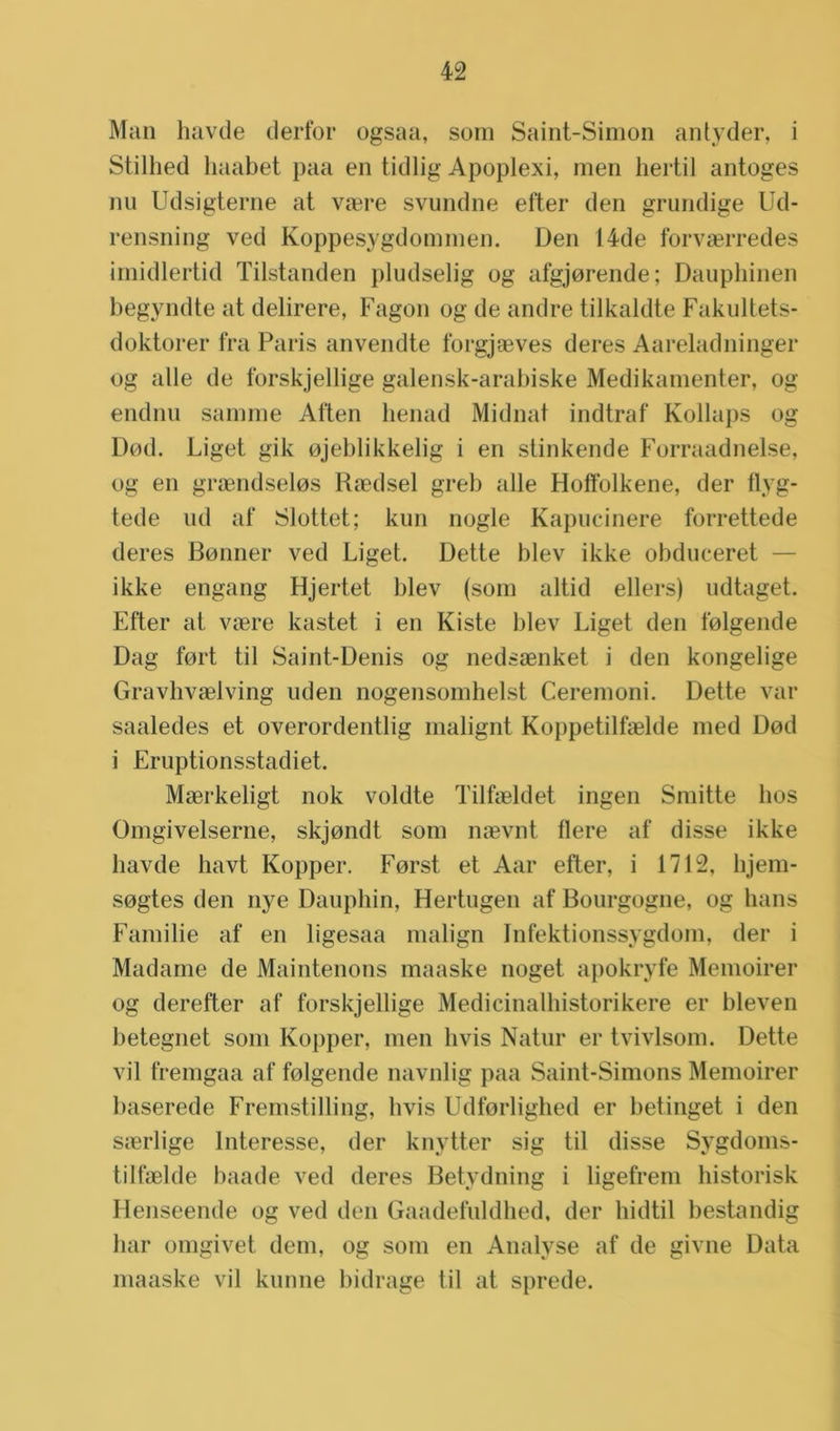 Man havde clerfor ogsaa, som Saint-Simon antyder, i Stilhed haabet paa en tidlig Apoplexi, men hertil antoges nu Udsigterne at vaere svundne efter den grundige Ud- rensning ved Koppesygdommen. Den 14de forvaerredes imidlertid Tilstanden pludselig og afgjorende; Dauphinen begyndte at delirere, Fagon og de andre tilkaldte Fakultets- doktorer fra Paris anvendte forgjaeves deres Aareladninger og alle de forskjellige galensk-arabiske Medikamenter, og endnu samme Aften henad Midnat indtraf Kollaps og Dod. Liget gik ojeblikkelig i en stinkende Forraadnelse, og en graendselos Raedsel greb alle Hoffolkene, der ilyg- tede lid af Slottet; kun nogle Kapucinere forrettede deres Bonner ved Liget. Dette blev ikke obdueeret — ikke engang Hjertet blev (som altid ellers) udtaget. Efter at vaere kastet i en Kiste blev Liget den folgende Dag fort til Saint-Denis og nedsaenket i den kongelige Gravhvaelving uden nogensomhelst Ceremoni. Dette var saaledes et overordentlig malignt Koppetilfaelde med Dod i Eruptionsstadiet. Maerkeligt nok voldte Tilfaeldet ingen Smitte hos Omgivelserne, skjondt som naevnt fiere af disse ikke havde havt Kopper. Forst et Aar efter, i 1712, lijem- sogtes den nye Dauphin, Hertugen af Bourgogne, og hans Familie af en ligesaa malign Infektionssygdom, der i Madame de Maintenons maaske noget apokryfe Memoirer og derefter af forskjellige Medicinalhistorikere er bleven betegnet som Kopper, men livis Natur er tvivlsom. Dette vil fremgaa af folgende navnlig paa Saint-Simons Memoirer baserede Fremstilling, livis Udforlighed er betinget i den sierlige Interesse, der knytter sig til disse Sygdoms- tilfaelde baade ved deres Betydning i ligefrem historisk Henseende og ved den Gaadefuldhed, der hidtil bestandig har omgivet dem, og som en Analyse af de givne Data maaske vil kunne bidrage til at sprede.