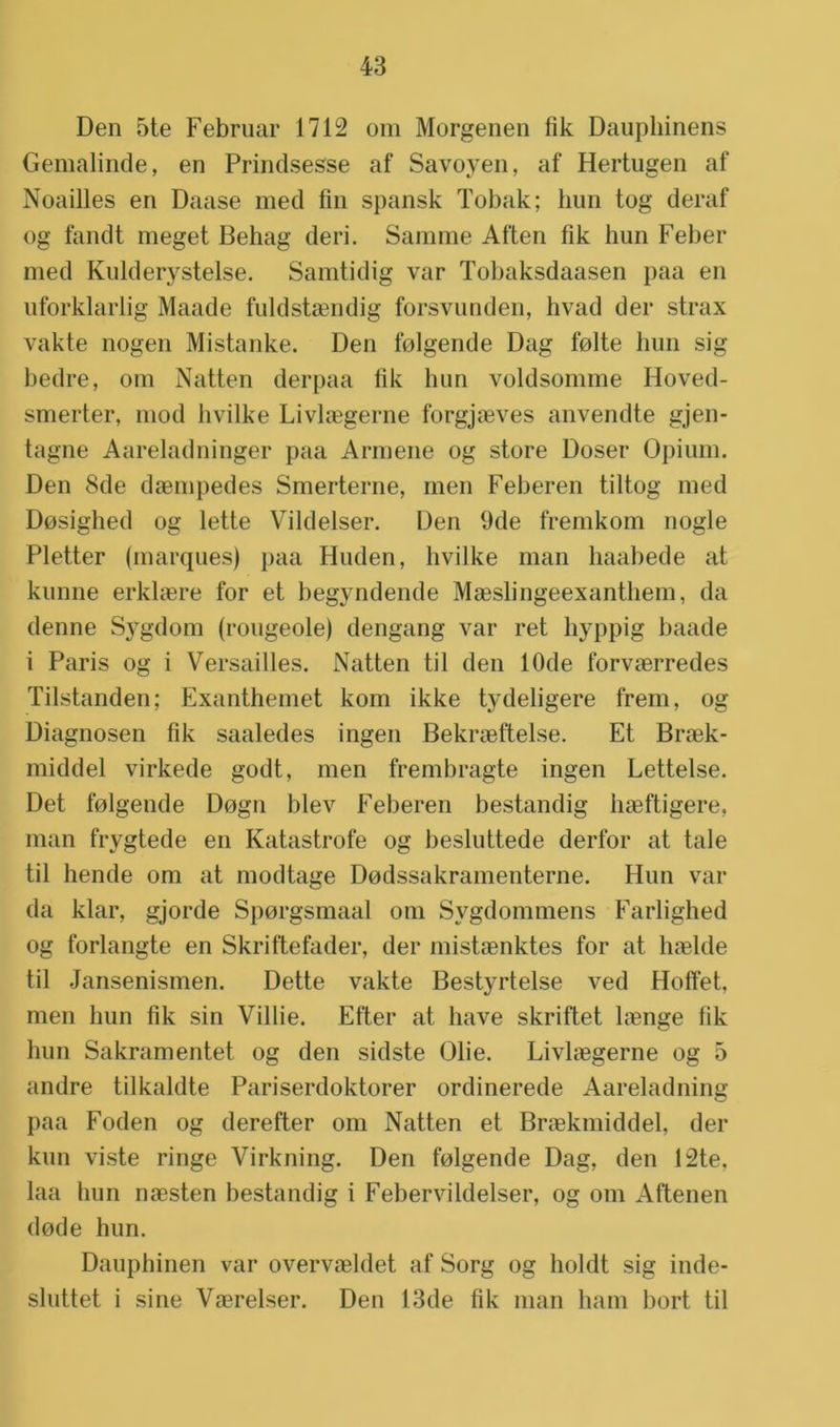 Den 5te Februar 1712 om Morgenen fik Dauphinens Gemalinde, en Prindsesse af Savoyen, af Hertugen af Noailles en Daase med fin spansk Tobak; hun tog deraf og landt meget Behag deri. Samme Aften fik hun Feber med Kulderystelse. Samtidig var Tobaksdaasen paa en uforklarlig Maade fuldstaendig forsvunden, hvad der strax vakte nogen Mistanke. Den folgende Dag folte hun sig bedre, om Natten derpaa fik hun voldsomme Hoved- smerter, mod hvilke Livlaegerne forgjaeves anvendte gjen- tagne Aareladninger paa Armene og store Doser Opium. Den 8de daempedes Smerterne, men Feberen tiltog med Dosighed og lette Vildelser. Den 9de fremkom nogle Pletter (marqués) paa Huden, hvilke man haabede at kunne erklaere for et begyndende Maeslingeexanthem, da denne Sygdom (rougeole) dengang var ret hyppig baade i Paris og i Versailles. Natten til den 10de forvaerredes Tilstanden; Exanthemet kom ikke tydeligere frem, og Diagnosen fik saaledes ingen Bekraeftelse. Et Braek- middel virkede godt, men frembragte ingen Lettelse. Det folgende Dogn blev Feberen bestandig haeftigere, man frygtede en Katastrofe og besluttede derfor at tale til hende om at modtage Dodssakramenterne. Hun var da klar, gjorde Sporgsmaal om Sygdommens Farlighed og forlangte en Skriftefader, der mistaenktes for at haelde til Jansenismen. Dette vakte Bestyrtelse ved Hofïet, men hun fik sin Villie. Efter at have skriftet laenge fik hun Sakramentet og den sidste Olie. Livlaegerne og 5 andre tilkaldte Pariserdoktorer ordinerede Aareladning paa Foden og derefter om Natten et Braekmiddel, der kun viste ringe Virkning. Den folgende Dag, den 12te, laa bun naesten bestandig i Febervildelser, og om Aftenen dode hun. Dauphinen var overvaeldet af Sorg og holdt sig inde- sluttet i sine Vaerelser. Den 13de fik man ham hort til