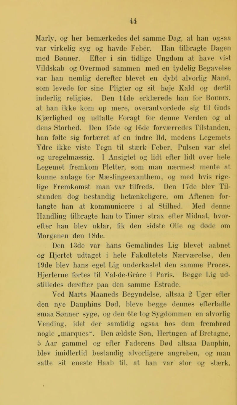 Marly, og her bemaerkedes det samme Dag, at han ogsaa var virkelig syg og havde Feber. Han tilbragte Dagen med Bonner. Etter i sin tidlige Ungdom at have vist Vildskab og Overmod sammen med en tydelig Begavelse var ban nemlig derefter blevet en dybt alvorlig Mand, som levede tor sine Pligter og sit hoje Kaki og dertil inderlig religios. Den 14de erklaerede han tor Boudin, at ban ikke kom op mere, overantvordede sig til Guds Kjaerlighed og udtalte Foragt tor denne Verden og al dens Storbed. Den 15de og 16de forvaerredes Tilstanden, ban folte sig fortaeret af en indre lid, medens Legemets Ydre ikke viste Tegn til staerk Feber, Pulsen var slet og uregelmaessig. I Ansigtet og lidt etter lidt over hele Legemet fremkom Pletter, som man naermest mente at kunne antage tor Maeslingeexanthem, og med hvis rige- lige Fremkomst man var tilfreds. Den 17de blev Til- standen dog bestandig betaenkeligere, om Aftenen for- langte ban at kommunicere i al Stilhed. Med denne Handling tilbragte ban to Timer strax etter Midnat, hvor- efter han blev uklar, fik den sidste Olie og dode om Morgenen den 18de. Den 13de var hans Gemalindes Lig blevet aabnet og Hjertet udtaget i hele Fakultetets Na?rvaerelse, den 19de blev hans eget Lig underkastet den samme Proces. Hjerterne fortes til Val-de-Grace i Paris. Begge Lig ud- stilledes derefter paa den samme Estrade. Ved Marts Maaneds Begyndelse, altsaa 2 Uger etter den nye Dauphins Dod, bleve begge dennes efterladte smaa Sonner syge, og den 6te tog Sygdommen en alvorlig Vending, idet der samtidig ogsaa bos dein frembrod nogle „marqués. Den aeldste Son, Hertugen af Bretagne, 5 Aar gammel og etter Faderens Dod altsaa Dauphin, blev imidlertid bestandig alvorligere angreben, og man satte sit eneste Haal) til. at ban var stor og staerk,