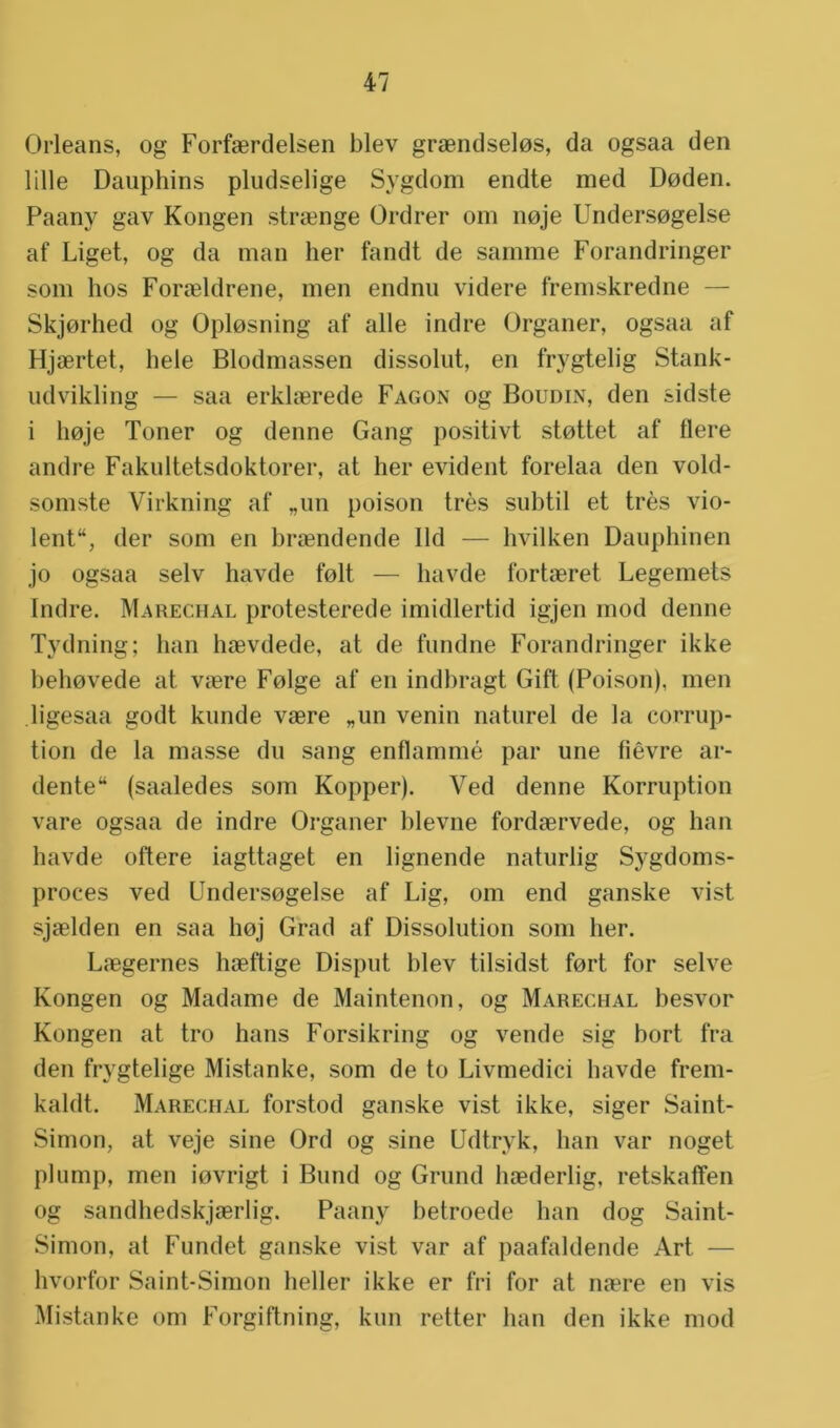 Orleans, og Forfaerdelsen blev graendselos, da ogsaa den lille Dauphins pludselige Sygdom endte med Doden. Paany gav Kongen straenge Ordrer om noje Undersogelse af Liget, og da man her fandt de samme Forandringer som hos Foraeldrene, men endnu videre fremskredne — Skjorhed og Oplosning af alle indre Organer, ogsaa af Hjaertet, hele Blodmassen dissolut, en frygtelig Stank- udvikling — saa erkkerede Fagon og Boudin, den sidste i hoje Toner og denne Gang positivt stottet af fiere andre Fakultetsdoktorer, at her evident forelaa den vold- somste Virkning af „un poison trés subtil et trés vio- lent, der som en braendende lid — hvilken Dauphinen jo ogsaa selv havde folt — havde fortaeret Legemets Indre. Marechal protesterede imidlertid igjen rnod denne Tydning; ban haevdede, at de fundne Forandringer ikke behovede at vaere Folge af en indbragt Gift (Poison), men ligesaa godt kunde vaere „un venin naturel de la eorrup- tion de la masse du sang enflammé par une fiêvre ar- dente (saaledes som Kopper). Ved denne Korruption vare ogsaa de indre Organer blevne fordaervede, og han havde oftere iagttaget en lignende naturlig Sygdoms- proces ved Undersogelse af Lig, om end ganske vist sjaelden en saa hoj Grad af Dissolution som her. Laegernes haeftige Disput blev tilsidst fort for selve Kongen og Madame de Maintenon, og Marechal besvor Kongen at tro hans Forsikring og vende sig hort fra den frygtelige Mistanke, som de to Livmedici havde frem- kaldt. Marechal forstod ganske vist ikke, siger Saint- Simon, at veje sine Ord og sine Udtryk, han var noget plump, men iovrigt i Bund og Grund haederlig, retskaffen og sandhedskjaerlig. Paany betroede han dog Saint- Simon, at Fundet ganske vist var af paafaldende Art — hvorfor Saint-Simon heller ikke er fri for at naere en vis Mistanke om Forgiftning, kun retter han den ikke mod