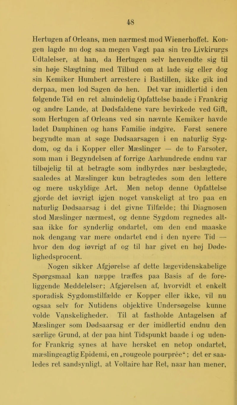 Hertugen af Orleans, men naermest mod Wienerhoffet. Kon- gen lagde nu dog saa megen Veegt paa sin tro Livkirurgs Udtalelser, at han, da Hertugen selv henvendte sig til sin lioje Slaegtning med Tilbud om at lade sig eller dog sin Kemiker Humbert arrestere i Bastillen, ikke gik ind derpaa, men lod Sagen do hen. Det var imidlertid i den folgende Tid en ret almindelig Opfattelse baade i Frankrig og andre Lande, at Dodsfaldene vare bevirkede ved Gift, som Hertugen af Orleans ved sin naevnte Kemiker havde ladet Dauphinen og hans Familie indgive. Forst senere begyndte man at soge Dodsaarsagen i en naturlig Syg- dom, og da i Kopper eller Maeslinger — de to Farsoter, som man i Begyndelsen af forrige Aarhundrede end nu var tilbojelig til at betragte som indbyrdes naer beslaegtede, saaledes at Maeslinger kun betragtedes som den lettere og mere uskyldige Art. Men netop denne Opfattelse gjorde det iovrigt igjen noget vanskeligt at tro paa en naturlig Dodsaarsag i det givne Tilfaelde; thi Diagnosen stod Maeslinger naermest, og denne Sygdom regnedes alt- saa ikke for synderlig ondartet, om den end maaske nok dengang var mere ondartet end i den nyere Tid — hvor den dog iovrigt af og til har givet en hoj Dode- lighedsprocent. Nogen sikker Afgjorelse af dette laegevidenskabelige Sporgsmaal kan naeppe traeffes paa Basis af de fore- liggende Meddelelser; Afgjorelsen af, hvorvidt et enkelt sporadisk Sygdomstilfaelde er Kopper eller ikke, vil nu ogsaa selv for Nutidens objektive Undersogelse kunne volde Vanskeligheder. Til at fastholde Antagelsen af Maeslinger som Dodsaarsag er der imidlertid endnu den saerlige Grund, at der paa hint Tidspunkt baade i og uden- for Frankrig synes at have hersket en netop ondartet, maeslingeagtigEpidemi, en „rougeole pourprée“; det er saa- ledes ret sandsynligt, at Voltaire har Ret, naar han mener,
