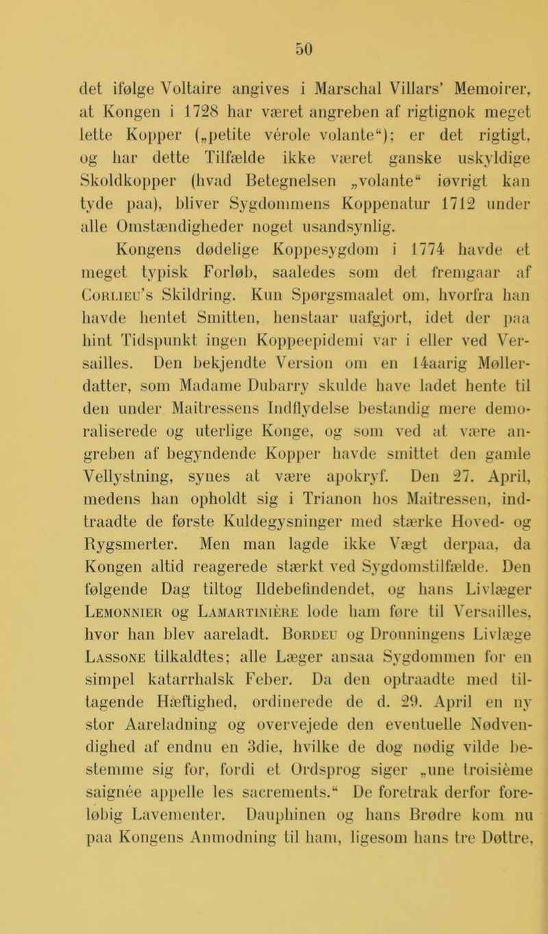 det ifolge Voltaire angives i Marschal Villars’ Memoirer, at Kongen i 1728 har vïeret angreben af rigtignok meget lette Kopper („petite vérole volante); er det rigtigt, og har clette Tilfnelde ikke veeret ganske uskyldige Skoldkopper (hvad Betegnelsen „volante iovrigt kan tyde paa), bliver Sygdommens Koppenatur 1712 under alle Omstaendigheder noget usandsynlig. Kongens dodelige Koppesygdoin i 1774 havde et meget typisk Forlob, saaledes som det fremgaar af Corlieu’s Skildring. Kun Sporgsmaalet om, hvorfra han havde hentet Smitten, henstaar uafgjort, idet der paa hint Tidspunkt ingen Koppeepidemi var i eller ved Ver- sailles. Den hekjendte Version om en 14aarig Moller- datter, som Madame Dubarry skulde have ladet hente til den under Maitressens Indflydelse bestandig mere demo- raliserede og uterlige Ivonge, og som ved at vaere an- greben af begyndende Kopper havde smittet den gamle Vellystning, synes at veere apokryf. Den 27. April, medens han opholdt sig i Trianon hos Maitressen, ind- traadte de forste Kuldegysninger med staerke Hoved- og Rygsmerter. Men man lagde ikke Veegt derpaa, da Kongen altid reagerede staerkt ved Sygdomstilfselde. Den folgende Dag tiltog Ildebefindendet, og hans Livlaeger Lemonnier og Lamartinière lode ham fore til Versailles, hvor han blev aareladt. Bordeu og Dronningens Livlasge Lassone tilkaldtes; alle Leeger ansaa Sygdommen for en simpel katarrhalsk Feber. Da den optraadte med til- tagende Hreftighed, ordinerede de d. 29. April en 113’ stor Aareladning og overvejede den eventuelle Nodven- dighed af endnu en 3die, livilke de dog nodig vilde be- stemme sig for, fordi et Ordsprog siger „une troisième saignée appelle les sacrements. De foretrak derfor fore- lohig Lavementer. Daupliinen og hans Brodre kom nu paa Kongens Anmodning til ham, ligesom hans tre Dottre,