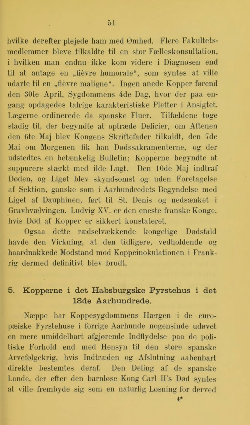 livilke derefter plejede ham med 0mhed. Fiere Fakultets- medlemmer bleve tilkaldte til en stor Faelleskonsultation, i hvilken man endnu ikke kom videre i Diagnosen end til at antage en „fièvre humorale, som syntes at ville udarte til en „fièvre maligne. Ingen anede Kopper forend den 30te April, Sygdommens 4de Dag, hvor der paa en- gang opdagedes talrige karakteristiske Pletter i Ansigtet. L<egerne ordinerede da spanske Fluer. Tilfaeldene toge stadig til, der begyndte at optraede Delirier, om Aftenen den 6te Maj blev Kongens Skriftefader tilkaldt, den 7de Mai om Morgenen fik han Dodssakramenterne, og der udstedtes en betaenkelig Bulletin; Kopperne begyndte at suppurere staerkt med ilde Lugt. Den 10de Maj indtraf Doden, og Liget blev skyndsomst og uden Foretagelse af Sektion, ganske som i Aarhundredets Begyndelse med Liget af Dauphinen, fort til St. Denis og nedsaenket i Gravhvaelvingen. Ludvig XV. er den eneste franske Konge, hvis Dod af Kopper er sikkert konstateret. Ogsaa dette raedselvaskkende kongelige Dodsfald havde den Virkning, at den tidligere, vedholdende og haardnakkede Modstand mod Koppeinokulationen i Frank- rig dermed definitivt blev brudt. 5. Kopperne i det Habsburgske Fyrstehus i det 18de Aarhundrede. Naeppe har Koppesygdommens Haergen i de euro- paeiske Fyrstehuse i lorrige Aarhunde nogensinde udovet en mere umiddelbart afgjorende Indflydelse paa de poli- tiske Forhold end med Hensyn til den store spanske Arvefolgekrig, hvis Indtraeden og Afslutning aabenbart direkte hestemtes deraf. Den Deling af de spanske Lande, der efter den harnlose Kong Carl U’s Dod syntes at ville frembyde sig som en naturlig Losning for derved 4*