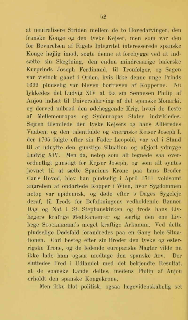 at neutralisere Striden mellem de to Hovedarvinger, den franske Konge og den tyske Kejser, men som var den tbr Bevarelsen af Kigets Integritet interesserede spanske Konge hojlig imod, sogte denne at forebygge ved at ind- Siette sin Slaegtning, den endnu mindreaarige baierske Kurprinds Joseph Ferdinand, til Tronfolger, og Sagen var vistnok gaaet i Orden, hvis ikke denne unge Prinds 1699 pludselig var bleven bortreven af Kopperne. Nu lykkedes det Ludvig XIV at faa sin Sonneson Philip af Anjou indsat til Universalarving af det spanske Monarki, og derved udbrod den odebeggende Krig, hvori de fleste af Mellemeuropas og Sydeuropas Stater indvikledes. Sejren tilsmilede den tyske Kejsers og hans Allieredes Vaaben, og den talentfulde og energiske Keiser Joseph I. der 1705 fulgte efter sin Fader Leopold, var vel i Stand til at udnytte den gunstige Situation og afgjort ydmyge Ludvig XIV. Men da, netop som alt tegnede saa over- ordentligt gunstigt tbr Kejser Joseph, og som alt syntes jcBvnet til at saette Spaniens Krone paa hans Broder Garis Hoved, blev han pludselig i April 1711 voldsomt angreben af ondartede Kopper i Wien, hvor Sygdommen netop var epidemisk, og dode efter 5 Dages Sygeleje deraf, til Trods for Befolkningens vedboldende Bonner Dag og Nat i St. Stephanskirken og trods hans Liv- hegers kraftige Medikamenter og sierlig den ene Liv- h.ege Stockheimer’s meget kraftige Arkanum. Ved dette pludselige Dodsfald forandredes paa en Gang hele Situa- tionen. Carl besteg efter sin Broder den tyske og oster- rigske Trone, og de ledende europceiske Magter vilde nu ikke lade ham ogsaa modtage den spanske Arv. Der sluttedes Fred i Udlandet med det bekjendte Resultat, at de spanske Lande deltes, medens Philip af Anjou erholdt den spanske Kongekrone. Men ikke blot politisk, ogsaa lfegevidenskabelig set