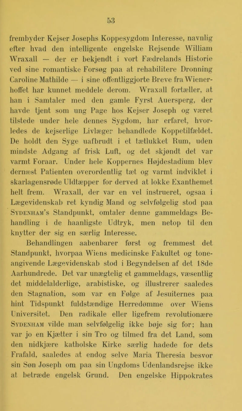 frembyder Kejser Josephs Koppesygdom Interesse, navnlig etter hvad den intelligente engelske Rejsende William Wraxall — der er bekjendt i vort Faedrelands Historie ved sine romantiske Forsog paa at rehabilitere Dronning Caroline Mathilde — i sine offentliggjorte Breve fraWiener- hoffet har kunnet meddele derom. Wraxall forheller, at ban i Samtaler med den gamle Fyrst Auersperg, der liavde tjent som nng Page hos Kejser Joseph og vseret tilstede under hele dennes Sygdom, har erfaret, hvor- ledes de kejserlige Livla;gei* behandlede Koppetilfaeldet. De holdt den Syge uafbrudt i et taetlukket Rum, uden mindste Adgang af frisk Lult, og det skjondt det var varmt Foraar. Under hele Koppernes Hojdestadium blev dernaest Patiënten overordentlig taet og varmt indviklet i skarlagensrode Uldtaepper tbr derved at lokke Fxanthemet helt trein. Wraxall, der var en vel instrueret, ogsaa i Laegevidenskab ret kyndig Mand og selvfblgelig stod paa Sydenham’s Standpunkt, omtaler denne gammeldags Be- handling i de haanligste Udtryk, men netop til den knytter der sig en saerlig Interesse. Behandlingen aabenbarer forst og fremmest det Standpunkt, hvorpaa Wiens medicinske Fakultet og tone- angivende Laegevidenskab stod i Begyndelsen af det 18de Aarhundrede. Det var unaegtelig et gammeldags, vaesentlig det middelalderlige, arabistiske, og illustrerer saaledes den Stagnation, som var en Folge af Jesuiternes paa hint Tidspunkt fuldstaendige Herredomme over Wiens Universitet. Den radikale eller ligefrem revolutionaere Sydenham vilde man selvfolgelig ikke boje sig for; han var jo en Kjaetter i sin Tro og tilmed fra det Land, som den nidkjaere katholske Kirke saerlig hadede for dets Frafald, saaledes at endog selve Maria Theresia besvor sin Son Joseph om paa sin Ungdoms Udenlandsrejse ikke at betraede engelsk Grund. Den engelske Hippokrates