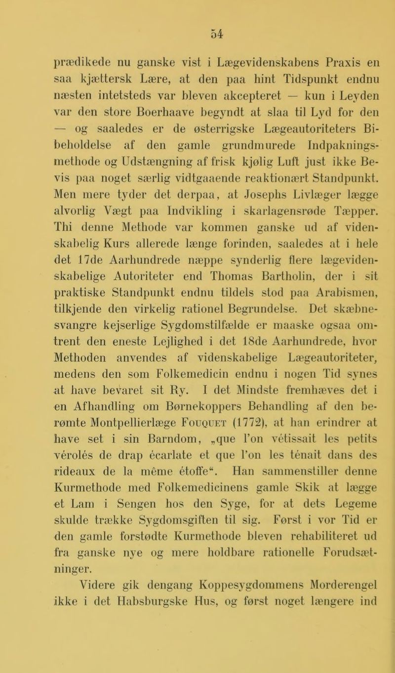 praedikede nu ganske vist i Laegevidenskabens Praxis en saa kjaettersk Laere, at den paa hint Tidspunkt endnu naesten intetsteds var bleven akcepteret — kun i Leyden var den store Boerhaave begyndt at slaa til Lyd for den — og saaledes er de osterrigske Laegeautoriteters Bi- beholdelse af den gamle grundmurede Indpaknings- methode og Udstaengning af frisk kjolig Luft just ikke Be- vis paa noget saerlig vidtgaaende reaktionaert Standpunkt. Men mere tyder det derpaa, at Josephs Livlaeger laegge alvorlig Vaegt paa Indvikling i skarlagensrode Taepper. Thi denne Methode var kommen ganske ud af viden- skabelig Kurs allerede laenge forinden, saaledes at i hele det 17de Aarhundrede naeppe synderlig fiere laegeviden- skabelige Autoriteter end Thomas Bartholin, der i sit praktiske Standpunkt endnu tildels stod paa Arabismen, tilkjende den virkelig rationel Begrundelse. Det skaebne- svangre kejserlige Sygdomstilfaelde er maaske ogsaa om- trent den eneste Lejlighed i det 18de Aarhundrede, hvor Methoden anvendes af videnskabelige Laegeautoriteter, medens den som Folkemedicin endnu i nogen Tid synes at have bevaret sit Ry. I det Mindste fremhaeves det i en Afhandling om Bornekoppers Behandling af den be- romte Montpellierlaege Fouquet (1772), at ban erindrer at have set i sin Barndom, „que Ton vétissait les petits vérolés de drap écarlate et que Ton les ténait dans des rideaux de la même étoffe“. Han sammenstiller denne Kurmethode rned Folkemedicinens gamle Skik at laegge et Lam i Sengen hos den Syge, for at dets Legeme skulde traekke Sygdomsgiften til sig. Forst i vor Tid er den gamle forstodte Kurmethode bleven rehabiliteret ud fra ganske nye og mere holdbare rationelle Forudsaet- ninger. Videre gik dengang Koppesygdommens Morderengel ikke i det Habsburgske Hus, og forst noget langere ind