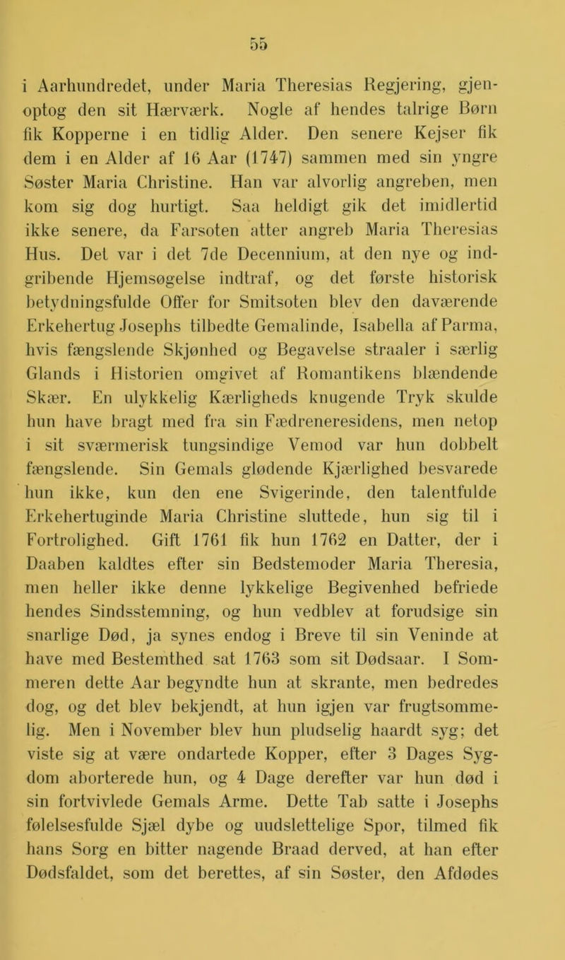 i Aarhundredet, under Maria Theresias Regjering, gjen- optog den sit Haervaerk. Nogle af hendes talrige Boni fik Kopperne i en tidlig Alder. Den senere Kejser fik dem i en Alder af 16 Aar (1747) sammen med sin yngre Soster Maria Christine. Han var alvorlig angreben, men kom sig dog hurtigt. Saa heldigt gik det imidlertid ikke senere, da Farsoten atter angreb Maria Theresias Hus. Del var i det 7de Decennium, at den nye og ind- gribende Hjemsogelse indtraf, og det forste historisk betydningsfulde Offer for Smitsoten blev den davaerende Erkehertug Josephs tilbedte Gemalinde, Isabella af Panna, hvis faengslende Skjonhed og Begavelse straaler i saerlig Glands i Historiën omgivet af Komantikens blaendende Skiër. En ulykkelig Kserligheds knagende Tryk skulde hun have bragt med fra sin Faedreneresidens, men netop i sit svaermerisk tungsindige Vemod var hun dobbelt faengslende. Sin Gemals glodende Kjaerlighed besvarede hun ikke, kun den ene Svigerinde, den talentfulde Erkehertuginde Maria Christine sluttede, hun sig til i Fortrolighed. Gift 1761 fik hun 1762 en Datter, der i Daaben kaldtes efter sin Bedstemoder Maria Theresia, men heller ikke denne lykkelige Begivenhed befriede hendes Sindsstemning, og hun vedblev at forudsige sin snarlige Dod, ja synes endog i Breve til sin Veninde at have med Bestemthed sat 1763 som sit Dodsaar. I Som- meren dette Aar begyndte hun at skrante, men bedredes dog, og det blev bekjendt, at hun igjen var frugtsomme- lig. Men i November blev hun pludselig haardt syg; det viste sig at vaere ondartede Kopper, efter 3 Dages Syg- dom aborterede hun, og 4 Dage derefter var hun dod i sin fortvivlede Gemals Arme. Dette Tab satte i Josephs folelsesfulde Sjael dybe og uudslettelige Spor, tilmed fik hans Sorg en bitter nagende Braad derved, at han efter Dodsfaldet, som det berettes, af sin Soster, den Afdodes
