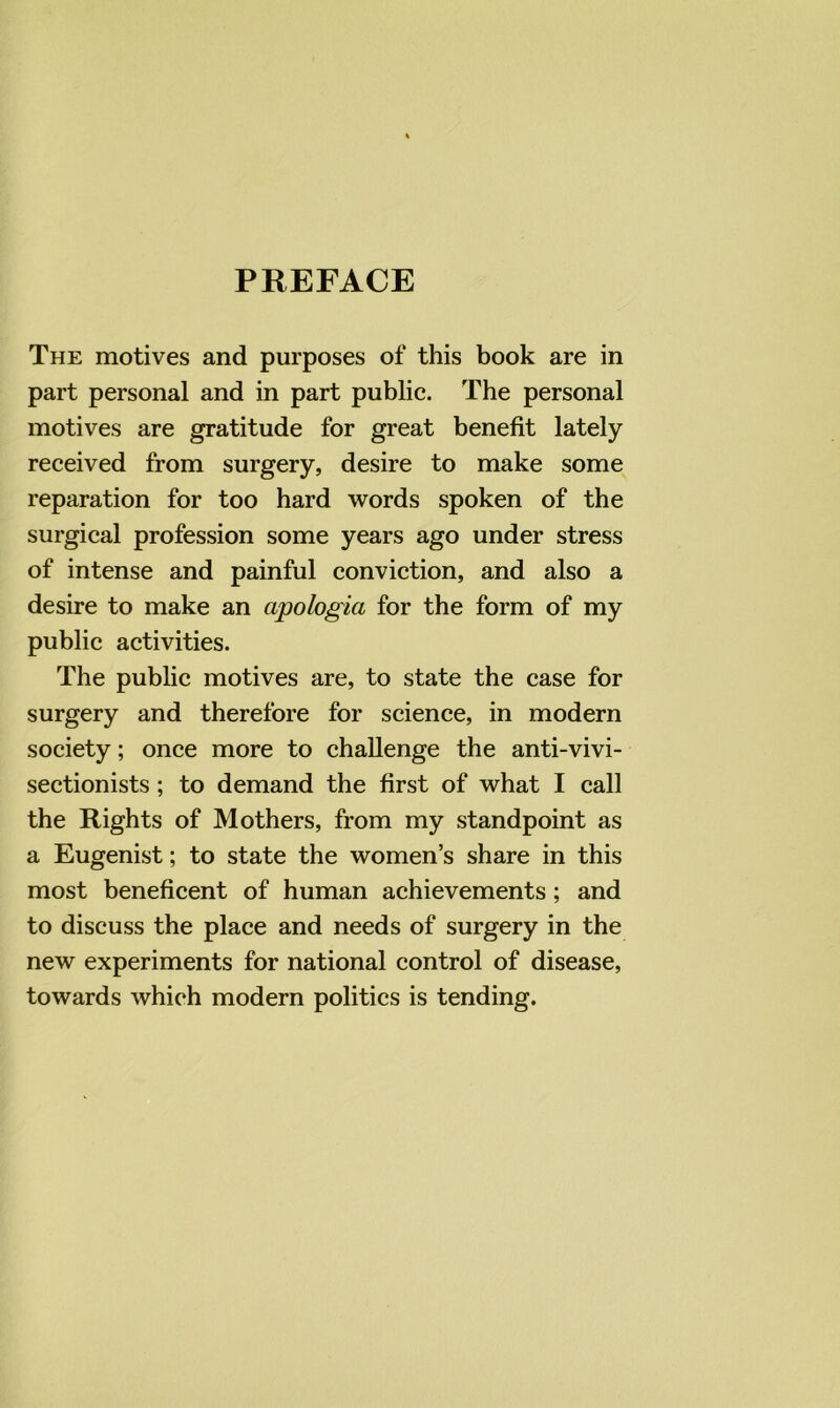 PREFACE The motives and purposes of this book are in part personal and in part public. The personal motives are gratitude for great benefit lately received from surgery, desire to make some reparation for too hard words spoken of the surgical profession some years ago under stress of intense and painful conviction, and also a desire to make an apologia for the form of my public activities. The public motives are, to state the case for surgery and therefore for science, in modern society; once more to challenge the anti-vivi- sectionists ; to demand the first of what I call the Rights of Mothers, from my standpoint as a Eugenist; to state the women’s share in this most beneficent of human achievements; and to discuss the place and needs of surgery in the new experiments for national control of disease, towards which modern politics is tending.