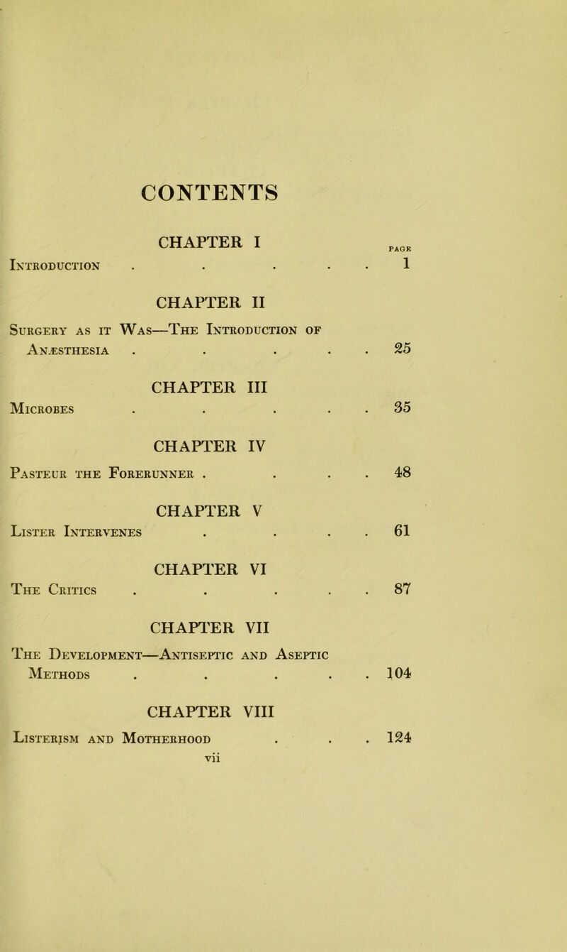 CONTENTS Introduction CHAPTER I CHAPTER II Surgery as it Was—The Introduction of Anesthesia CHAPTER III Microbes CHAPTER IV Pasteur the Forerunner . CHAPTER V Lister Intervenes CHAPTER VI The Critics . . . CHAPTER VII The Development—Antiseptic and Aseptic Methods . . . . PAGE 1 25 35 48 61 87 104 CHAPTER VIII Listerjsm and Motherhood . . .124 vii