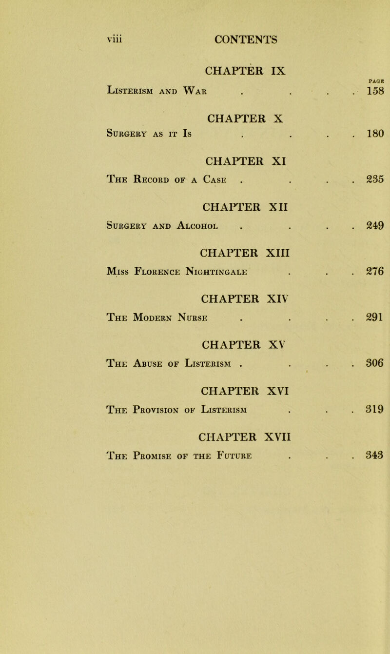 CHAPTER IX PAOB Listerism and War . . . .158 CHAPTER X Surgery as it Is . . . 180 CHAPTER XI The Record of a Case . ... 235 CHAPTER XII Surgery and Alcohol . ... 249 CHAPTER XIII Miss Florence Nightingale . . . 276 CHAPTER XIV The Modern Nurse . . . 291 CHAPTER XV The Abuse of Listerism . ... 306 i CHAPTER XVI The Provision of Listerism . . .319 CHAPTER XVII The Promise of the Future . . . 343