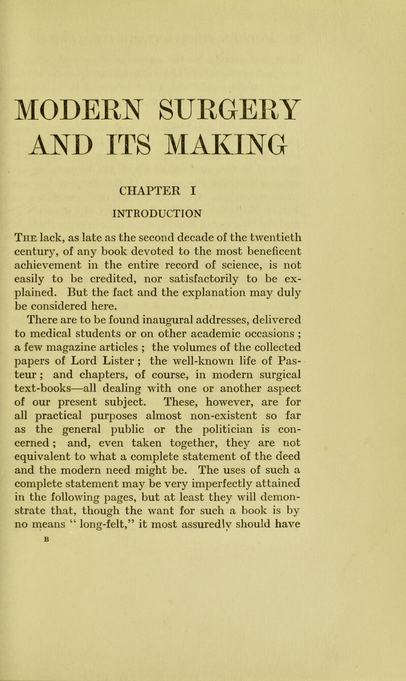 AND ITS MAKING CHAPTER I INTRODUCTION The lack, as late as the second decade of the twentieth century, of any book devoted to the most beneficent achievement in the entire record of science, is not easily to be credited, nor satisfactorily to be ex- plained. But the fact and the explanation may duly be considered here. There are to be found inaugural addresses, delivered to medical students or on other academic occasions ; a few magazine articles ; the volumes of the collected papers of Lord Lister ; the well-known life of Pas- teur ; and chapters, of course, in modern surgical text-books—all dealing with one or another aspect of our present subject. These, however, are for all practical purposes almost non-existent so far as the general public or the politician is con- cerned ; and, even taken together, they are not equivalent to what a complete statement of the deed and the modern need might be. The uses of such a complete statement may be very imperfectly attained in the following pages, but at least they will demon- strate that, though the want for such a book is by no means “ long-felt,” it most assuredly should have B