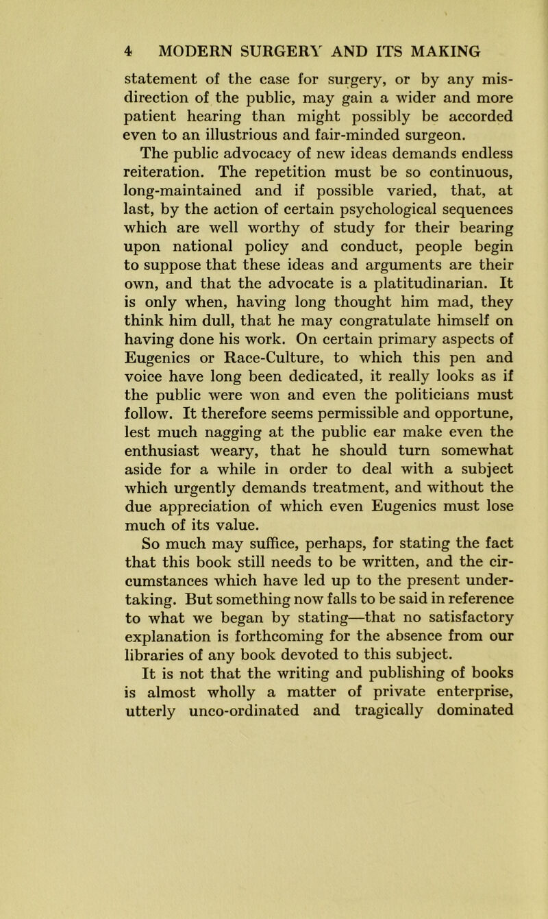 statement of the case for surgery, or by any mis- direction of the public, may gain a wider and more patient hearing than might possibly be accorded even to an illustrious and fair-minded surgeon. The public advocacy of new ideas demands endless reiteration. The repetition must be so continuous, long-maintained and if possible varied, that, at last, by the action of certain psychological sequences which are well worthy of study for their bearing upon national policy and conduct, people begin to suppose that these ideas and arguments are their own, and that the advocate is a platitudinarian. It is only when, having long thought him mad, they think him dull, that he may congratulate himself on having done his work. On certain primary aspects of Eugenics or Race-Culture, to which this pen and voice have long been dedicated, it really looks as if the public were won and even the politicians must follow. It therefore seems permissible and opportune, lest much nagging at the public ear make even the enthusiast weary, that he should turn somewhat aside for a while in order to deal with a subject which urgently demands treatment, and without the due appreciation of which even Eugenics must lose much of its value. So much may suffice, perhaps, for stating the fact that this book still needs to be written, and the cir- cumstances which have led up to the present under- taking. But something now falls to be said in reference to what we began by stating—that no satisfactory explanation is forthcoming for the absence from our libraries of any book devoted to this subject. It is not that the writing and publishing of books is almost wholly a matter of private enterprise, utterly unco-ordinated and tragically dominated