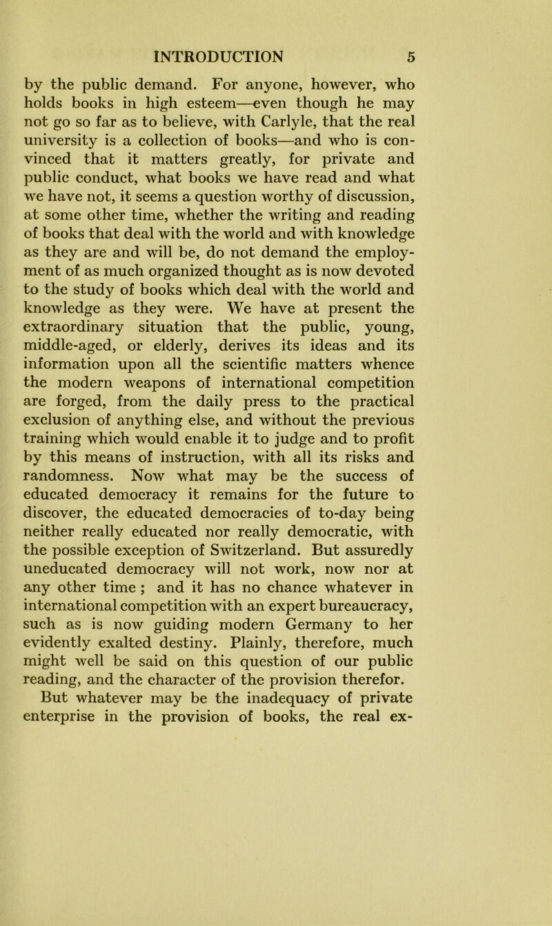 by the public demand. For anyone, however, who holds books in high esteem—even though he may not go so far as to believe, with Carlyle, that the real university is a collection of books—and who is con- vinced that it matters greatly, for private and public conduct, what books we have read and what we have not, it seems a question worthy of discussion, at some other time, whether the writing and reading of books that deal with the world and with knowledge as they are and will be, do not demand the employ- ment of as much organized thought as is now devoted to the study of books which deal with the world and knowledge as they were. We have at present the extraordinary situation that the public, young, middle-aged, or elderly, derives its ideas and its information upon all the scientific matters whence the modern weapons of international competition are forged, from the daily press to the practical exclusion of anything else, and without the previous training which would enable it to judge and to profit by this means of instruction, with all its risks and randomness. Now what may be the success of educated democracy it remains for the future to discover, the educated democracies of to-day being neither really educated nor really democratic, with the possible exception of Switzerland. But assuredly uneducated democracy will not work, now nor at any other time ; and it has no chance whatever in international competition with an expert bureaucracy, such as is now guiding modern Germany to her evidently exalted destiny. Plainly, therefore, much might well be said on this question of our public reading, and the character of the provision therefor. But whatever may be the inadequacy of private enterprise in the provision of books, the real ex-