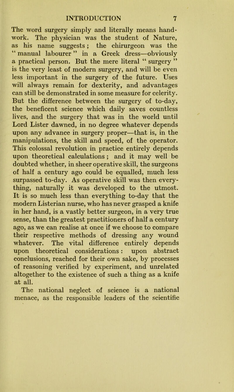 The word surgery simply and literally means hand- work. The physician was the student of Nature, as his name suggests; the chirurgeon was the “ manual labourer ” in a Greek dress—obviously a practical person. But the mere literal “ surgery ” is the very least of modern surgery, and will be even less important in the surgery of the future. Uses will always remain for dexterity, and advantages can still be demonstrated in some measure for celerity. But the difference between the surgery of to-day, the beneficent science which daily saves countless lives, and the surgery that was in the world until Lord Lister dawned, in no degree whatever depends upon any advance in surgery proper—that is, in the manipulations, the skill and speed, of the operator. This colossal revolution in practice entirely depends upon theoretical calculations ; and it may well be doubted whether, in sheer operative skill, the surgeons of half a century ago could be equalled, much less surpassed to-day. As operative skill was then every- thing, naturally it was developed to the utmost. It is so much less than everything to-day that the modern Listerian nurse, who has never grasped a knife in her hand, is a vastly better surgeon, in a very true sense, than the greatest practitioners of half a century ago, as we can realise at once if we choose to compare their respective methods of dressing any wound whatever. The vital difference entirely depends upon theoretical considerations : upon abstract conclusions, reached for their own sake, by processes of reasoning verified by experiment, and unrelated altogether to the existence of such a thing as a knife at all. The national neglect of science is a national menace, as the responsible leaders of the scientific