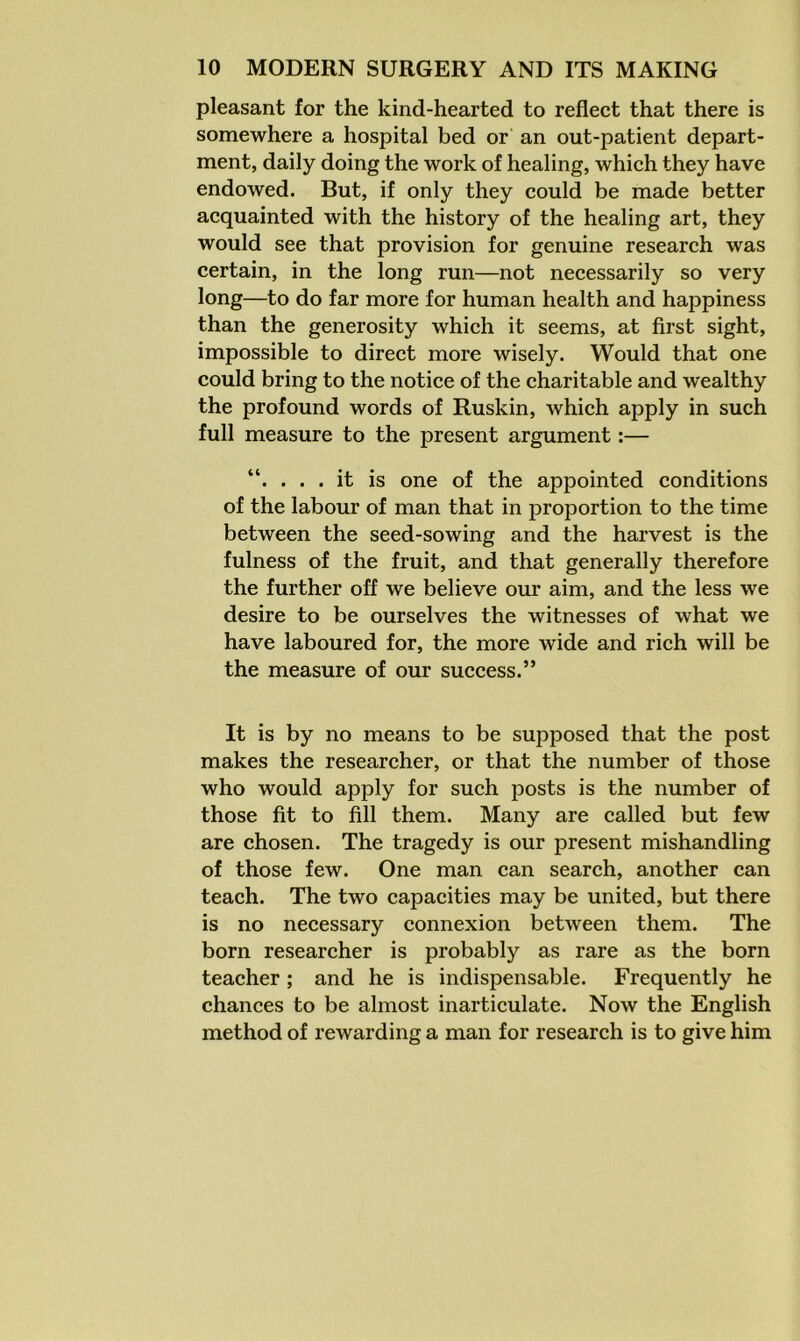 pleasant for the kind-hearted to reflect that there is somewhere a hospital bed or an out-patient depart- ment, daily doing the work of healing, which they have endowed. But, if only they could be made better acquainted with the history of the healing art, they would see that provision for genuine research was certain, in the long run—not necessarily so very long—to do far more for human health and happiness than the generosity which it seems, at first sight, impossible to direct more wisely. Would that one could bring to the notice of the charitable and wealthy the profound words of Ruskin, which apply in such full measure to the present argument:— “. . . . it is one of the appointed conditions of the labour of man that in proportion to the time between the seed-sowing and the harvest is the fulness of the fruit, and that generally therefore the further off we believe our aim, and the less we desire to be ourselves the witnesses of what we have laboured for, the more wide and rich will be the measure of our success.” It is by no means to be supposed that the post makes the researcher, or that the number of those who would apply for such posts is the number of those fit to fill them. Many are called but few are chosen. The tragedy is our present mishandling of those few. One man can search, another can teach. The two capacities may be united, but there is no necessary connexion between them. The born researcher is probably as rare as the born teacher; and he is indispensable. Frequently he chances to be almost inarticulate. Now the English method of rewarding a man for research is to give him