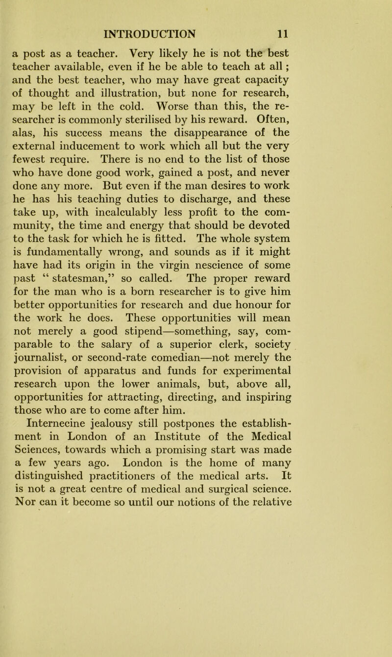 a post as a teacher. Very likely he is not the best teacher available, even if he be able to teach at all; and the best teacher, who may have great capacity of thought and illustration, but none for research, may be left in the cold. Worse than this, the re- searcher is commonly sterilised by his reward. Often, alas, his success means the disappearance of the external inducement to work which all but the very fewest require. There is no end to the list of those who have done good work, gained a post, and never done any more. But even if the man desires to work he has his teaching duties to discharge, and these take up, with incalculably less profit to the com- munity, the time and energy that should be devoted to the task for which he is fitted. The whole system is fundamentally wrong, and sounds as if it might have had its origin in the virgin nescience of some past “ statesman,” so called. The proper reward for the man who is a born researcher is to give him better opportunities for research and due honour for the work he does. These opportunities will mean not merely a good stipend—something, say, com- parable to the salary of a superior clerk, society journalist, or second-rate comedian—not merely the provision of apparatus and funds for experimental research upon the lower animals, but, above all, opportunities for attracting, directing, and inspiring those who are to come after him. Internecine jealousy still postpones the establish- ment in London of an Institute of the Medical Sciences, towards which a promising start was made a few years ago. London is the home of many distinguished practitioners of the medical arts. It is not a great centre of medical and surgical science. Nor can it become so until our notions of the relative