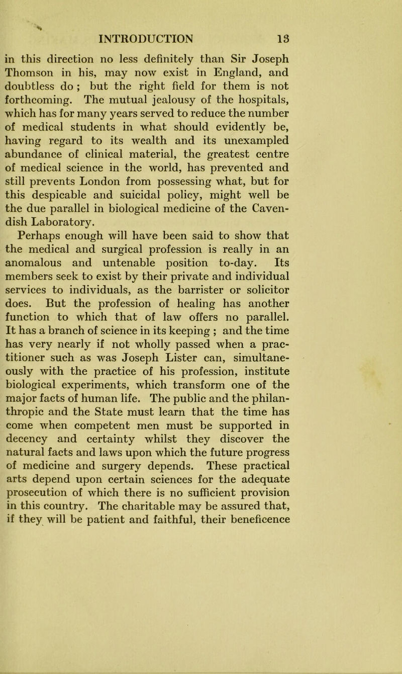 in this direction no less definitely than Sir Joseph Thomson in his, may now exist in England, and doubtless do ; but the right field for them is not forthcoming. The mutual jealousy of the hospitals, which has for many years served to reduce the number of medical students in what should evidently be, having regard to its wealth and its unexampled abundance of clinical material, the greatest centre of medical science in the world, has prevented and still prevents London from possessing what, but for this despicable and suicidal policy, might well be the due parallel in biological medicine of the Caven- dish Laboratory. Perhaps enough will have been said to show that the medical and surgical profession is really in an anomalous and untenable position to-day. Its members seek to exist by their private and individual services to individuals, as the barrister or solicitor does. But the profession of healing has another function to which that of law offers no parallel. It has a branch of science in its keeping ; and the time has very nearly if not wholly passed when a prac- titioner such as was Joseph Lister can, simultane- ously with the practice of his profession, institute biological experiments, which transform one of the major facts of human life. The public and the philan- thropic and the State must learn that the time has come when competent men must be supported in decency and certainty whilst they discover the natural facts and laws upon which the future progress of medicine and surgery depends. These practical arts depend upon certain sciences for the adequate prosecution of which there is no sufficient provision in this country. The charitable may be assured that, if they will be patient and faithful, their beneficence
