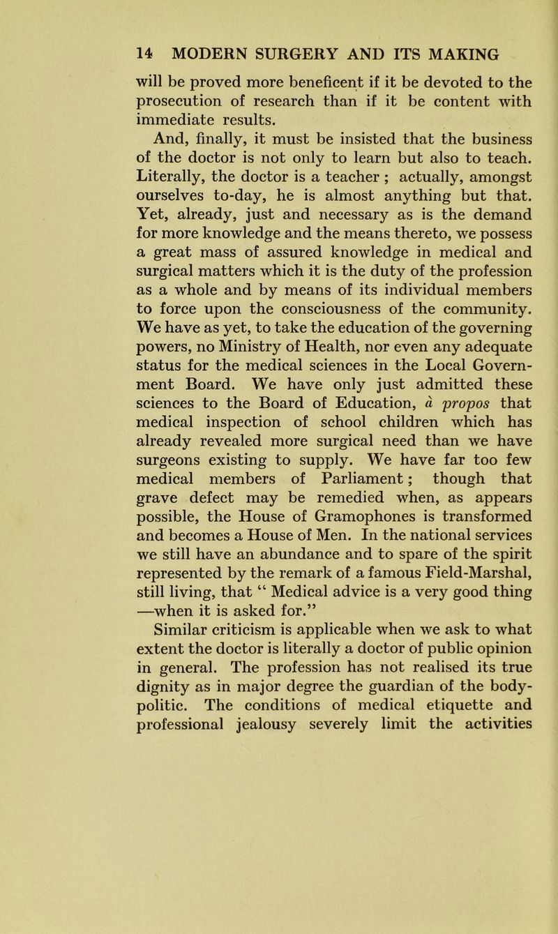 will be proved more beneficent if it be devoted to the prosecution of research than if it be content with immediate results. And, finally, it must be insisted that the business of the doctor is not only to learn but also to teach. Literally, the doctor is a teacher ; actually, amongst ourselves to-day, he is almost anything but that. Yet, already, just and necessary as is the demand for more knowledge and the means thereto, we possess a great mass of assured knowledge in medical and surgical matters which it is the duty of the profession as a whole and by means of its individual members to force upon the consciousness of the community. We have as yet, to take the education of the governing powers, no Ministry of Health, nor even any adequate status for the medical sciences in the Local Govern- ment Board. We have only just admitted these sciences to the Board of Education, a propos that medical inspection of school children which has already revealed more surgical need than we have surgeons existing to supply. We have far too few medical members of Parliament; though that grave defect may be remedied when, as appears possible, the House of Gramophones is transformed and becomes a House of Men. In the national services we still have an abundance and to spare of the spirit represented by the remark of a famous Field-Marshal, still living, that “ Medical advice is a very good thing —when it is asked for.” Similar criticism is applicable when we ask to what extent the doctor is literally a doctor of public opinion in general. The profession has not realised its true dignity as in major degree the guardian of the body- politic. The conditions of medical etiquette and professional jealousy severely limit the activities