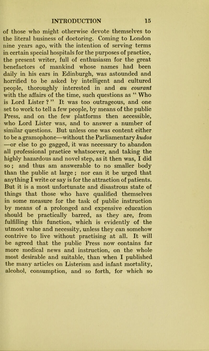 of those who might otherwise devote themselves to the literal business of doctoring. Coming to London nine years ago, with the intention of serving terms in certain special hospitals for the purposes of practice, the present writer, full of enthusiasm for the great benefactors of mankind whose names had been daily in his ears in Edinburgh, was astounded and horrified to be asked by intelligent and cultured people, thoroughly interested in and au courant with the affairs of the time, such questions as “ Who is Lord Lister ? ” It was too outrageous, and one set to work to tell a few peojDle, by means of the public Press, and on the few platforms then accessible, who Lord Lister was, and to answer a number of similar questions. But unless one was content either to be a gramophone—without the Parliamentary kudos —or else to go gagged, it was necessary to abandon all professional practice whatsoever, and taking the highly hazardous and novel step, as it then was, I did so ; and thus am answerable to no smaller body than the public at large ; nor can it be urged that anything I write or say is for the attraction of patients. But it is a most unfortunate and disastrous state of things that those who have qualified themselves in some measure for the task of public instruction by means of a prolonged and expensive education should be practically barred, as they are, from fulfilling this function, which is evidently of the utmost value and necessity, unless they can somehow contrive to live without practising at all. It will be agreed that the public Press now contains far more medical news and instruction, on the whole most desirable and suitable, than when I published the many articles on Listerism and infant mortality, alcohol, consumption, and so forth, for which so