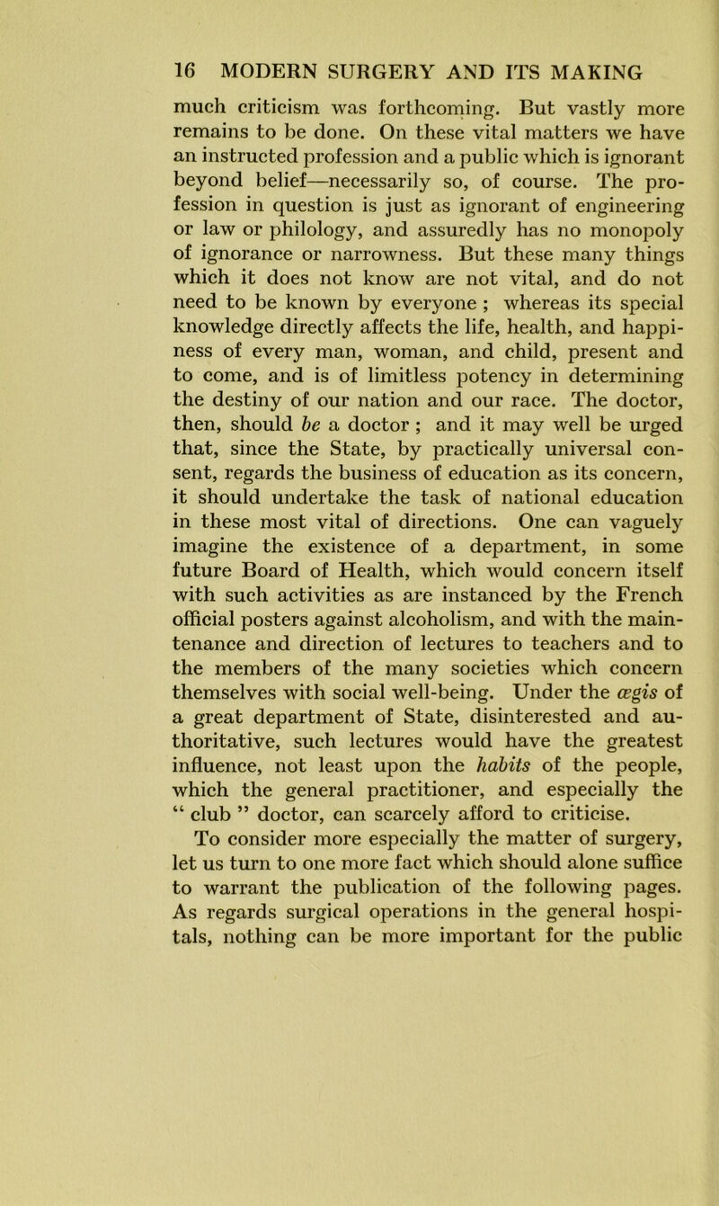 much criticism was forthcoming. But vastly more remains to be done. On these vital matters we have an instructed profession and a public which is ignorant beyond belief—necessarily so, of course. The pro- fession in question is just as ignorant of engineering or law or philology, and assuredly has no monopoly of ignorance or narrowness. But these many things which it does not know are not vital, and do not need to be known by everyone ; whereas its special knowledge directly affects the life, health, and happi- ness of every man, woman, and child, present and to come, and is of limitless potency in determining the destiny of our nation and our race. The doctor, then, should be a doctor ; and it may well be urged that, since the State, by practically universal con- sent, regards the business of education as its concern, it should undertake the task of national education in these most vital of directions. One can vaguely imagine the existence of a department, in some future Board of Health, which would concern itself with such activities as are instanced by the French official posters against alcoholism, and with the main- tenance and direction of lectures to teachers and to the members of the many societies which concern themselves with social well-being. Under the cegis of a great department of State, disinterested and au- thoritative, such lectures would have the greatest influence, not least upon the habits of the people, which the general practitioner, and especially the “ club ” doctor, can scarcely afford to criticise. To consider more especially the matter of surgery, let us turn to one more fact which should alone suffice to warrant the publication of the following pages. As regards surgical operations in the general hospi- tals, nothing can be more important for the public