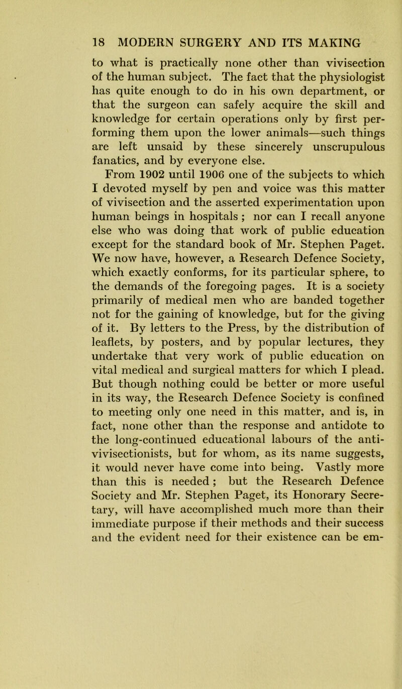 to what is practically none other than vivisection of the human subject. The fact that the physiologist has quite enough to do in his own department, or that the surgeon can safely acquire the skill and knowledge for certain operations only by first per- forming them upon the lower animals—such things are left unsaid by these sincerely unscrupulous fanatics, and by everyone else. From 1902 until 1906 one of the subjects to which I devoted myself by pen and voice was this matter of vivisection and the asserted experimentation upon human beings in hospitals ; nor can I recall anyone else who was doing that work of public education except for the standard book of Mr. Stephen Paget. We now have, however, a Research Defence Society, which exactly conforms, for its particular sphere, to the demands of the foregoing pages. It is a society primarily of medical men who are banded together not for the gaining of knowledge, but for the giving of it. By letters to the Press, by the distribution of leaflets, by posters, and by popular lectures, they undertake that very work of public education on vital medical and surgical matters for which I plead. But though nothing could be better or more useful in its way, the Research Defence Society is confined to meeting only one need in this matter, and is, in fact, none other than the response and antidote to the long-continued educational labours of the anti- vivisectionists, but for whom, as its name suggests, it would never have come into being. Vastly more than this is needed; but the Research Defence Society and Mr. Stephen Paget, its Honorary Secre- tary, will have accomplished much more than their immediate purpose if their methods and their success and the evident need for their existence can be em-
