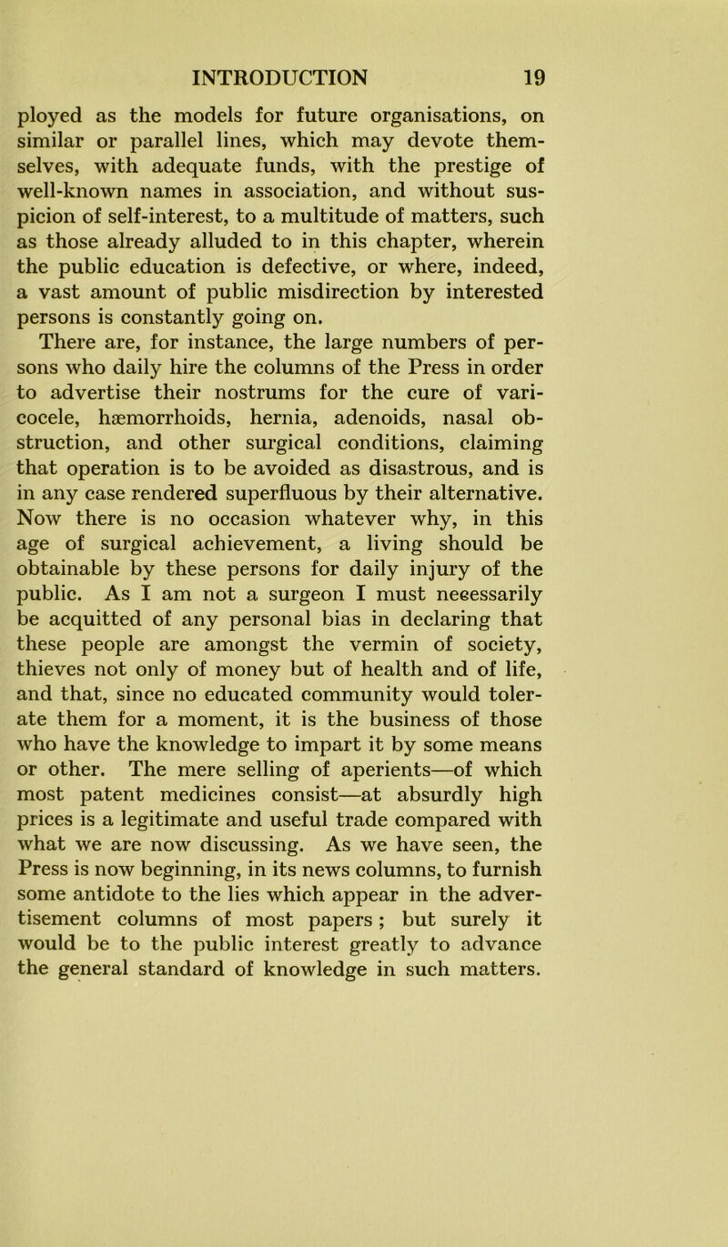 ployed as the models for future organisations, on similar or parallel lines, which may devote them- selves, with adequate funds, with the prestige of well-known names in association, and without sus- picion of self-interest, to a multitude of matters, such as those already alluded to in this chapter, wherein the public education is defective, or where, indeed, a vast amount of public misdirection by interested persons is constantly going on. There are, for instance, the large numbers of per- sons who daily hire the columns of the Press in order to advertise their nostrums for the cure of vari- cocele, hsemorrhoids, hernia, adenoids, nasal ob- struction, and other surgical conditions, claiming that operation is to be avoided as disastrous, and is in any case rendered superfluous by their alternative. Now there is no occasion whatever why, in this age of surgical achievement, a living should be obtainable by these persons for daily injury of the public. As I am not a surgeon I must neeessarily be acquitted of any personal bias in declaring that these people are amongst the vermin of society, thieves not only of money but of health and of life, and that, since no educated community would toler- ate them for a moment, it is the business of those who have the knowledge to impart it by some means or other. The mere selling of aperients—of which most patent medicines consist—at absurdly high prices is a legitimate and useful trade compared with what we are now discussing. As we have seen, the Press is now beginning, in its news columns, to furnish some antidote to the lies which appear in the adver- tisement columns of most papers; but surely it would be to the public interest greatly to advance the general standard of knowledge in such matters.