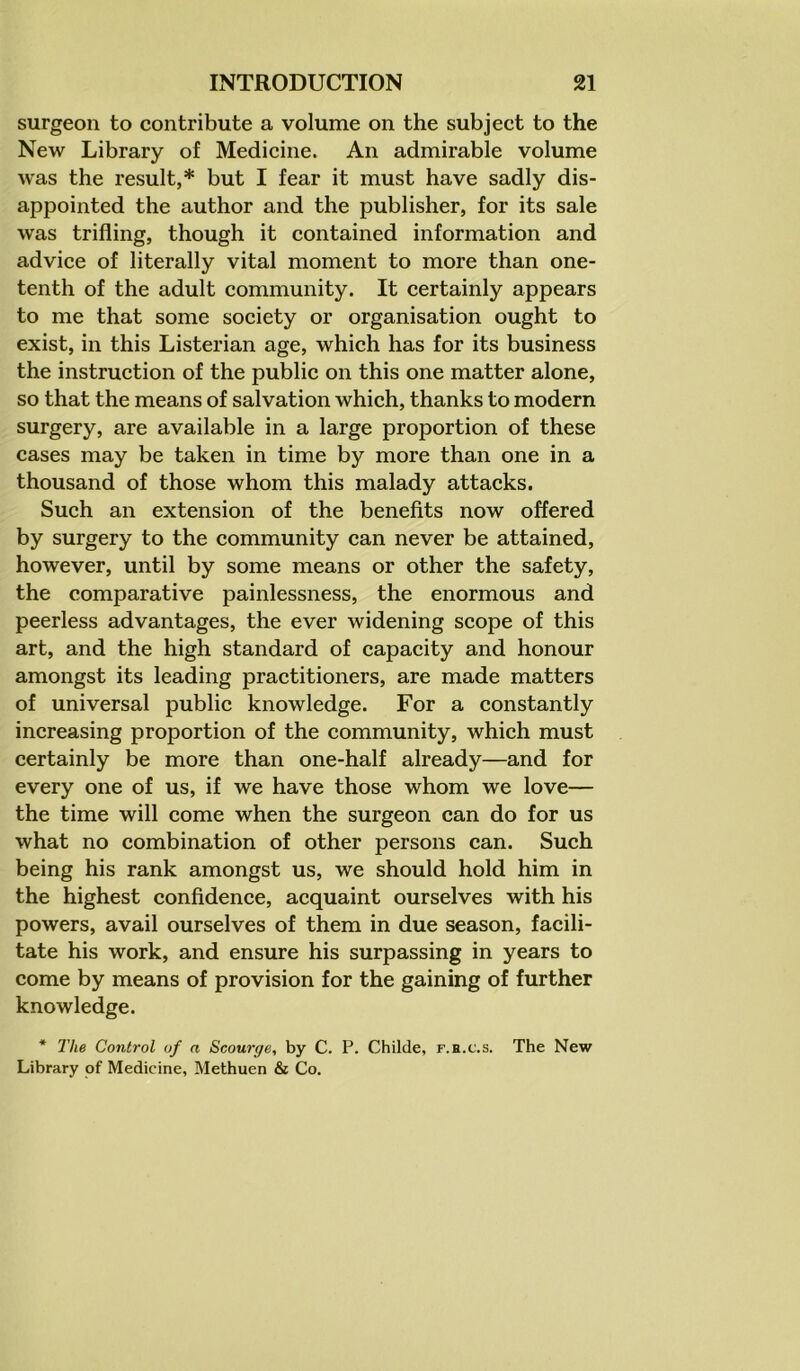 surgeon to contribute a volume on the subject to the New Library of Medicine. An admirable volume was the result,* but I fear it must have sadly dis- appointed the author and the publisher, for its sale was trifling, though it contained information and advice of literally vital moment to more than one- tenth of the adult community. It certainly appears to me that some society or organisation ought to exist, in this Listerian age, which has for its business the instruction of the public on this one matter alone, so that the means of salvation which, thanks to modern surgery, are available in a large proportion of these cases may be taken in time by more than one in a thousand of those whom this malady attacks. Such an extension of the benefits now offered by surgery to the community can never be attained, however, until by some means or other the safety, the comparative painlessness, the enormous and peerless advantages, the ever widening scope of this art, and the high standard of capacity and honour amongst its leading practitioners, are made matters of universal public knowledge. For a constantly increasing proportion of the community, which must certainly be more than one-half already—and for every one of us, if we have those whom we love— the time will come when the surgeon can do for us what no combination of other persons can. Such being his rank amongst us, we should hold him in the highest confidence, acquaint ourselves with his powers, avail ourselves of them in due season, facili- tate his work, and ensure his surpassing in years to come by means of provision for the gaining of further knowledge. * The Control of a Scourge, by C. P. Childe, f.h.c.s. The New Library of Medicine, Methuen & Co.