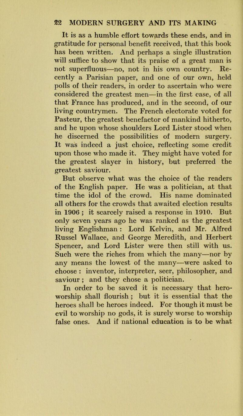 It is as a humble effort towards these ends, and in gratitude for personal benefit received, that this book has been written. And perhaps a single illustration will suffice to show that its praise of a great man is not superfluous—no, not in his own country. Re- cently a Parisian paper, and one of our own, held polls of their readers, in order to ascertain who were considered the greatest men—in the first case, of all that France has produced, and in the second, of our living countrymen. The French electorate voted for Pasteur, the greatest benefactor of mankind hitherto, and he upon whose shoulders Lord Lister stood when he discerned the possibilities of modern surgery. It was indeed a just choice, reflecting some credit upon those who made it. They might have voted for the greatest slayer in history, but preferred the greatest saviour. But observe what was the choice of the readers of the English paper. He was a politician, at that time the idol of the crowd. His name dominated all others for the crowds that awaited election results in 1906 ; it scarcely raised a response in 1910. But only seven years ago he was ranked as the greatest living Englishman : Lord Kelvin, and Mr. Alfred Russel Wallace, and George Meredith, and Herbert Spencer, and Lord Lister were then still with us. Such were the riches from which the many—nor by any means the lowest of the many—were asked to choose : inventor, interpreter, seer, philosopher, and saviour ; and they chose a politician. In order to be saved it is necessary that hero- worship shall flourish ; but it is essential that the heroes shall be heroes indeed. For though it must be evil to worship no gods, it is surely worse to worship false ones. And if national education is to be what