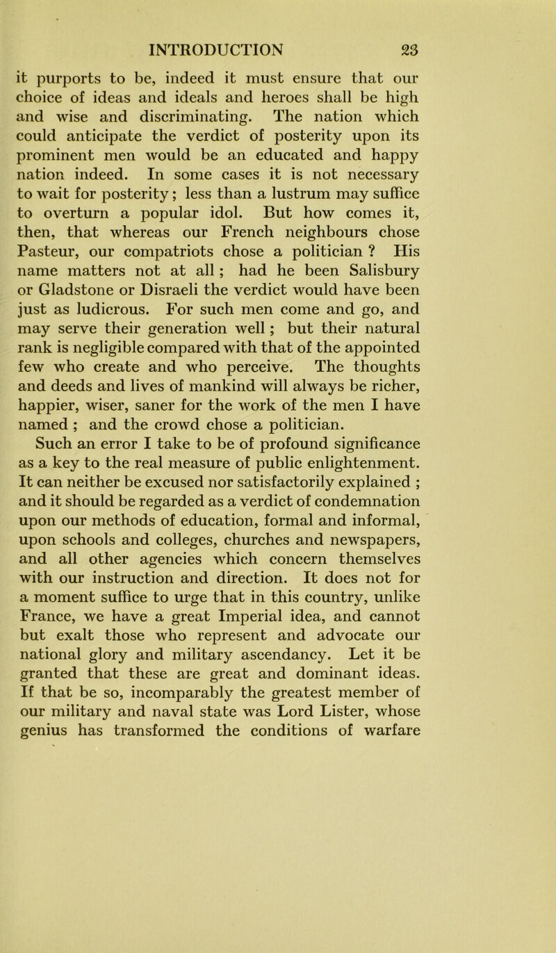 it purports to be, indeed it must ensure that our choice of ideas and ideals and heroes shall be high and wise and discriminating. The nation which could anticipate the verdict of posterity upon its prominent men would be an educated and happy nation indeed. In some cases it is not necessary to wait for posterity; less than a lustrum may suffice to overturn a popular idol. But how comes it, then, that whereas our French neighbours chose Pasteur, our compatriots chose a politician ? His name matters not at all; had he been Salisbury or Gladstone or Disraeli the verdict would have been just as ludicrous. For such men come and go, and may serve their generation well; but their natural rank is negligible compared with that of the appointed few who create and who perceive. The thoughts and deeds and lives of mankind will always be richer, happier, wiser, saner for the work of the men I have named ; and the crowd chose a politician. Such an error I take to be of profound significance as a key to the real measure of public enlightenment. It can neither be excused nor satisfactorily explained ; and it should be regarded as a verdict of condemnation upon our methods of education, formal and informal, upon schools and colleges, churches and newspapers, and all other agencies which concern themselves with our instruction and direction. It does not for a moment suffice to urge that in this country, unlike France, we have a great Imperial idea, and cannot but exalt those who represent and advocate our national glory and military ascendancy. Let it be granted that these are great and dominant ideas. If that be so, incomparably the greatest member of our military and naval state was Lord Lister, whose genius has transformed the conditions of warfare