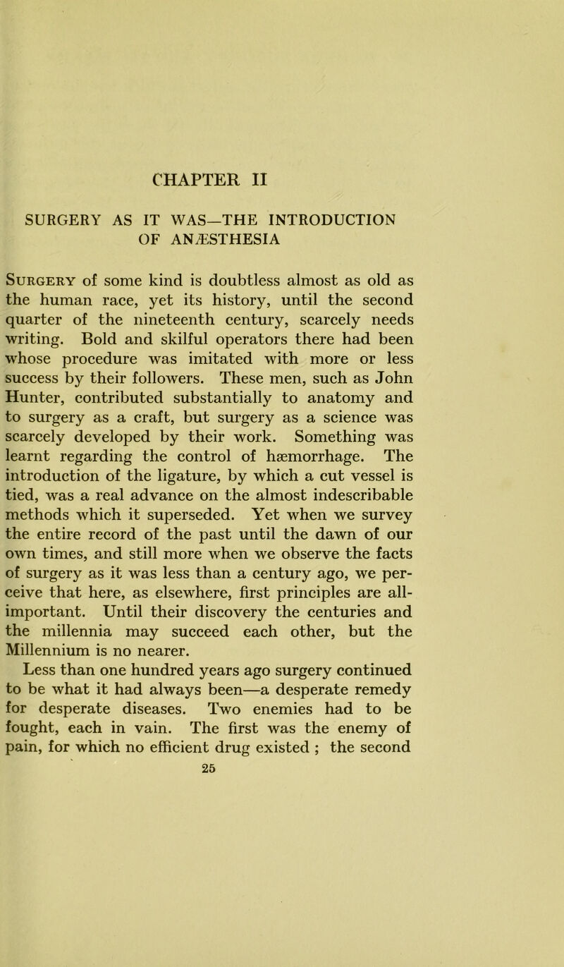CHAPTER II SURGERY AS IT WAS—THE INTRODUCTION OF ANESTHESIA Surgery of some kind is doubtless almost as old as the human race, yet its history, until the second quarter of the nineteenth century, scarcely needs writing. Bold and skilful operators there had been whose procedure was imitated with more or less success by their followers. These men, such as John Hunter, contributed substantially to anatomy and to surgery as a craft, but surgery as a science was scarcely developed by their work. Something was learnt regarding the control of haemorrhage. The introduction of the ligature, by which a cut vessel is tied, was a real advance on the almost indescribable methods which it superseded. Yet when we survey the entire record of the past until the dawn of our own times, and still more when we observe the facts of surgery as it was less than a century ago, we per- ceive that here, as elsewhere, first principles are all- important. Until their discovery the centuries and the millennia may succeed each other, but the Millennium is no nearer. Less than one hundred years ago surgery continued to be what it had always been—a desperate remedy for desperate diseases. Two enemies had to be fought, each in vain. The first was the enemy of pain, for which no efficient drug existed ; the second