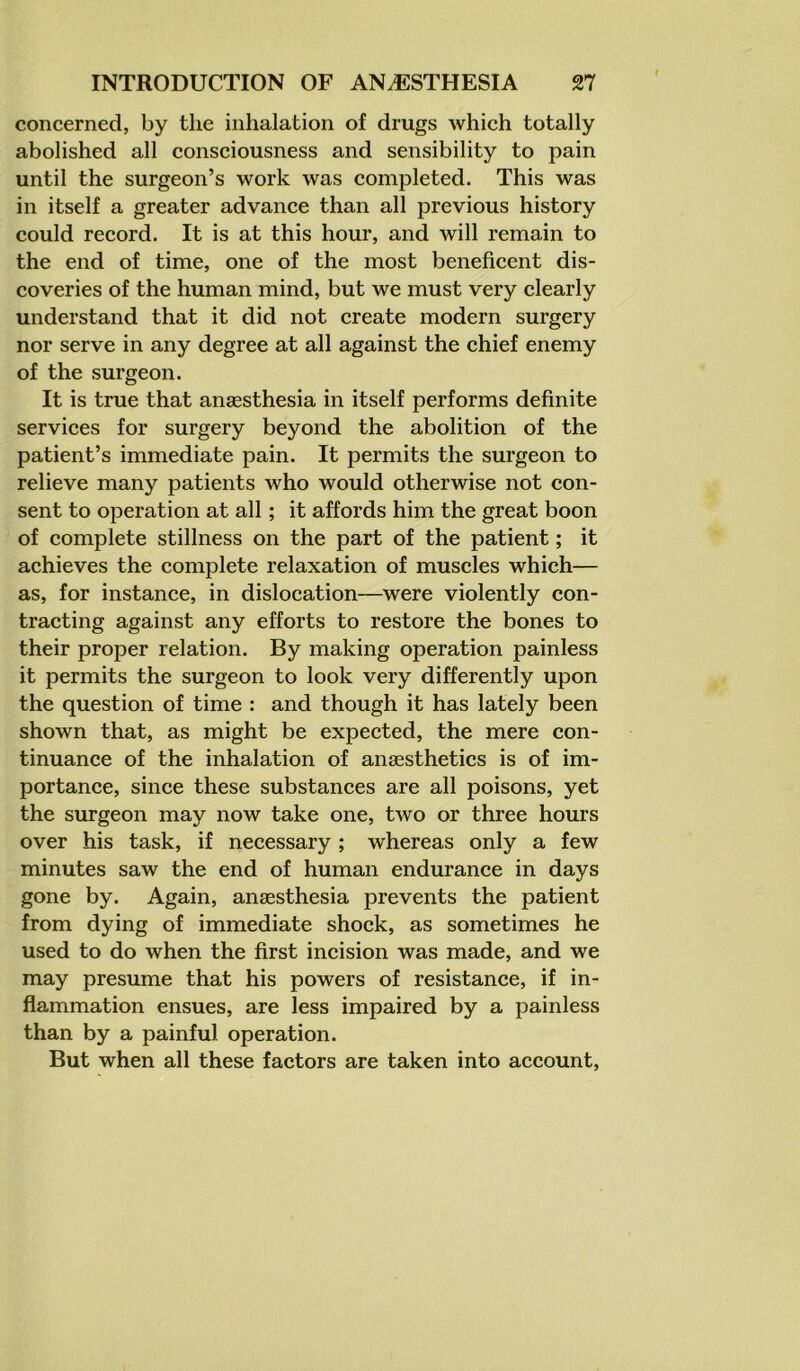 concerned, by the inhalation of drugs which totally abolished all consciousness and sensibility to pain until the surgeon’s work was completed. This was in itself a greater advance than all previous history could record. It is at this hour, and will remain to the end of time, one of the most beneficent dis- coveries of the human mind, but we must very clearly understand that it did not create modern surgery nor serve in any degree at all against the chief enemy of the surgeon. It is true that anaesthesia in itself performs definite services for surgery beyond the abolition of the patient’s immediate pain. It permits the surgeon to relieve many patients who would otherwise not con- sent to operation at all; it affords him the great boon of complete stillness on the part of the patient; it achieves the complete relaxation of muscles which— as, for instance, in dislocation—were violently con- tracting against any efforts to restore the bones to their proper relation. By making operation painless it permits the surgeon to look very differently upon the question of time : and though it has lately been shown that, as might be expected, the mere con- tinuance of the inhalation of anaesthetics is of im- portance, since these substances are all poisons, yet the surgeon may now take one, two or three hours over his task, if necessary; whereas only a few minutes saw the end of human endurance in days gone by. Again, anaesthesia prevents the patient from dying of immediate shock, as sometimes he used to do when the first incision was made, and we may presume that his powers of resistance, if in- flammation ensues, are less impaired by a painless than by a painful operation. But when all these factors are taken into account,