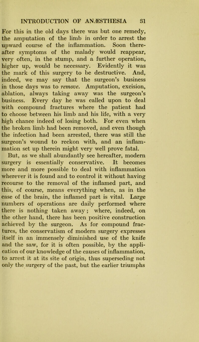 For this in the old days there was but one remedy, the amputation of the limb in order to arrest the upward course of the inflammation. Soon there- after symptoms of the malady would reappear, very often, in the stump, and a further operation, higher up, would be necessary. Evidently it was the mark of this surgery to be destructive. And, indeed, we may say that the surgeon’s business in those days was to remove. Amputation, excision, ablation, always taking away was the surgeon’s business. Every day he was called upon to deal with compound fractures where the patient had to choose between his limb and his life, with a very high chance indeed of losing both. For even when the broken limb had been removed, and even though the infection had been arrested, there was still the surgeon’s wound to reckon with, and an inflam- mation set up therein might very well prove fatal. But, as we shall abundantly see hereafter, modern surgery is essentially conservative. It becomes more and more possible to deal with inflammation wherever it is found and to control it without having recourse to the removal of the inflamed part, and this, of course, means everything when, as in the case of the brain, the inflamed part is vital. Large numbers of operations are daily performed where there is nothing taken away; where, indeed, on the other hand, there has been positive construction achieved by the surgeon. As for compound frac- tures, the conservatism of modern surgery expresses itself in an immensely diminished use of the knife and the saw, for it is often possible, by the appli- cation of our knowledge of the causes of inflammation, to arrest it at its site of origin, thus superseding not only the surgery of the past, but the earlier triumphs