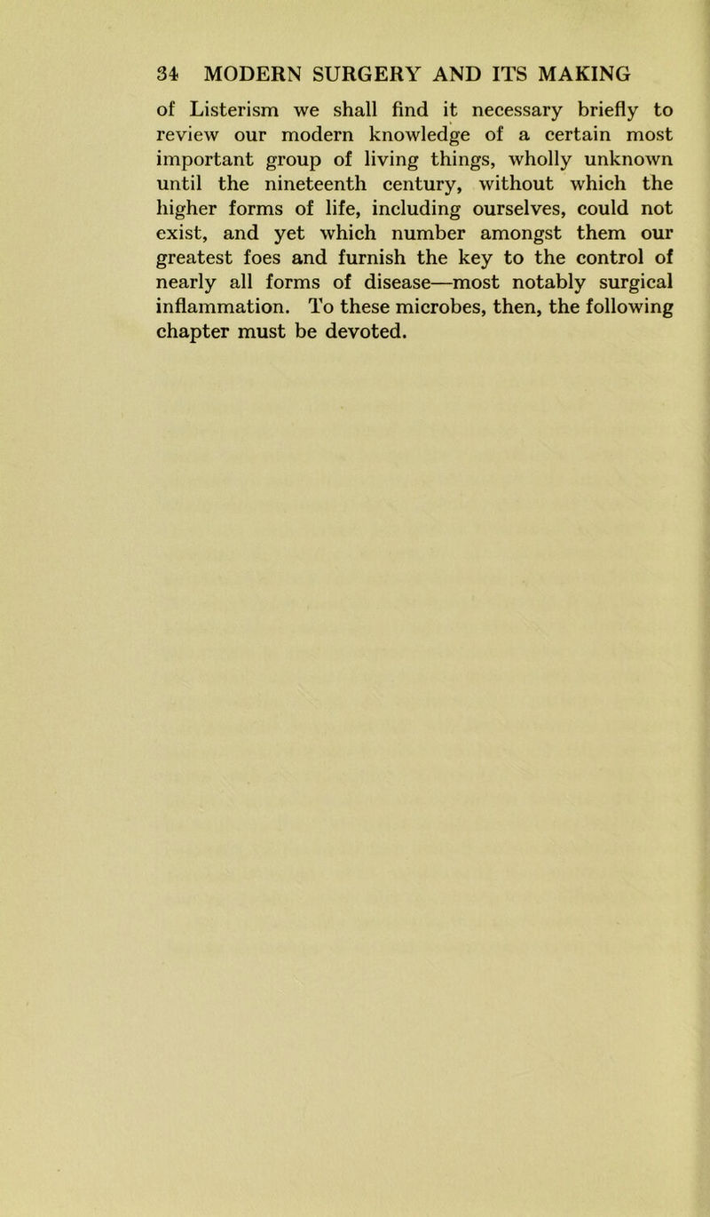 of Listerism we shall find it necessary briefly to review our modern knowledge of a certain most important group of living things, wholly unknown until the nineteenth century, without which the higher forms of life, including ourselves, could not exist, and yet which number amongst them our greatest foes and furnish the key to the control of nearly all forms of disease—most notably surgical inflammation. To these microbes, then, the following chapter must be devoted.