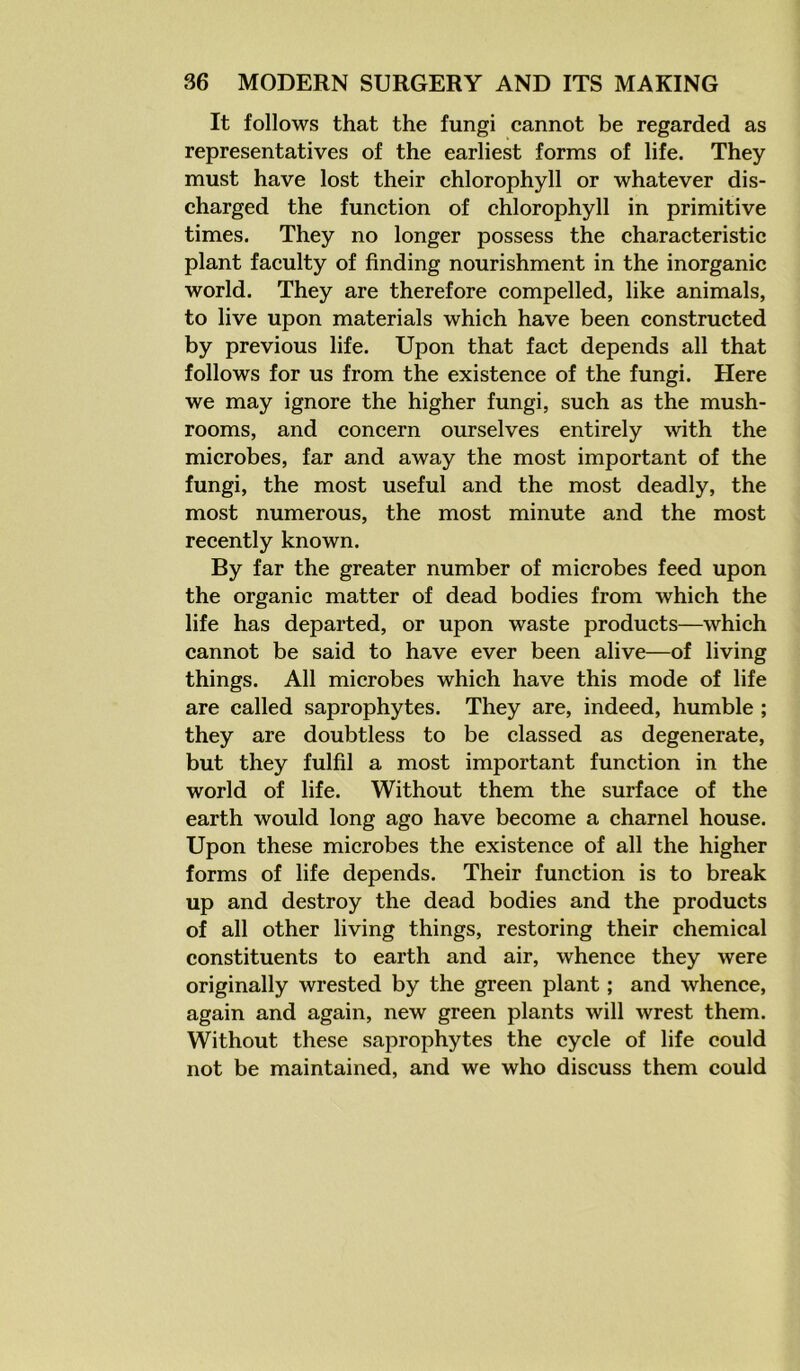 It follows that the fungi cannot be regarded as representatives of the earliest forms of life. They must have lost their chlorophyll or whatever dis- charged the function of chlorophyll in primitive times. They no longer possess the characteristic plant faculty of finding nourishment in the inorganic world. They are therefore compelled, like animals, to live upon materials which have been constructed by previous life. Upon that fact depends all that follows for us from the existence of the fungi. Here we may ignore the higher fungi, such as the mush- rooms, and concern ourselves entirely with the microbes, far and away the most important of the fungi, the most useful and the most deadly, the most numerous, the most minute and the most recently known. By far the greater number of microbes feed upon the organic matter of dead bodies from which the life has departed, or upon waste products—which cannot be said to have ever been alive—of living things. All microbes which have this mode of life are called saprophytes. They are, indeed, humble ; they are doubtless to be classed as degenerate, but they fulfil a most important function in the world of life. Without them the surface of the earth would long ago have become a charnel house. Upon these microbes the existence of all the higher forms of life depends. Their function is to break up and destroy the dead bodies and the products of all other living things, restoring their chemical constituents to earth and air, whence they were originally wrested by the green plant; and whence, again and again, new green plants will wrest them. Without these saprophytes the cycle of life could not be maintained, and we who discuss them could