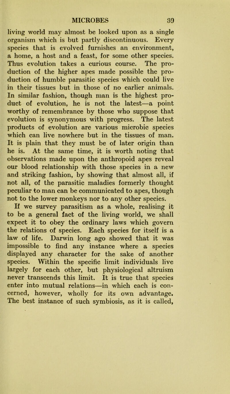 living world may almost be looked upon as a single organism which is but partly discontinuous. Every species that is evolved furnishes an environment, a home, a host and a feast, for some other species. Thus evolution takes a curious course. The pro- duction of the higher apes made possible the pro- duction of humble parasitic species which could live in their tissues but in those of no earlier animals. In similar fashion, though man is the highest pro- duct of evolution, he is not the latest—a point worthy of remembrance by those who suppose that evolution is synonymous with progress. The latest products of evolution are various microbic species which can live nowhere but in the tissues of man. It is plain that they must be of later origin than he is. At the same time, it is worth noting that observations made upon the anthropoid apes reveal our blood relationship with those species in a new and striking fashion, by showing that almost all, if not all, of the parasitic maladies formerly thought peculiar to man can be communicated to apes, though not to the lower monkeys nor to any other species. If we survey parasitism as a whole, realising it to be a general fact of the living world, we shall expect it to obey the ordinary laws which govern the relations of species. Each species for itself is a law of life. Darwin long ago showed that it was impossible to find any instance where a species displayed any character for the sake of another species. Within the specific limit individuals live largely for each other, but physiological altruism never transcends this limit. It is true that species enter into mutual relations—in which each is con- cerned, however, wholly for its own advantage. The best instance of such symbiosis, as it is called,